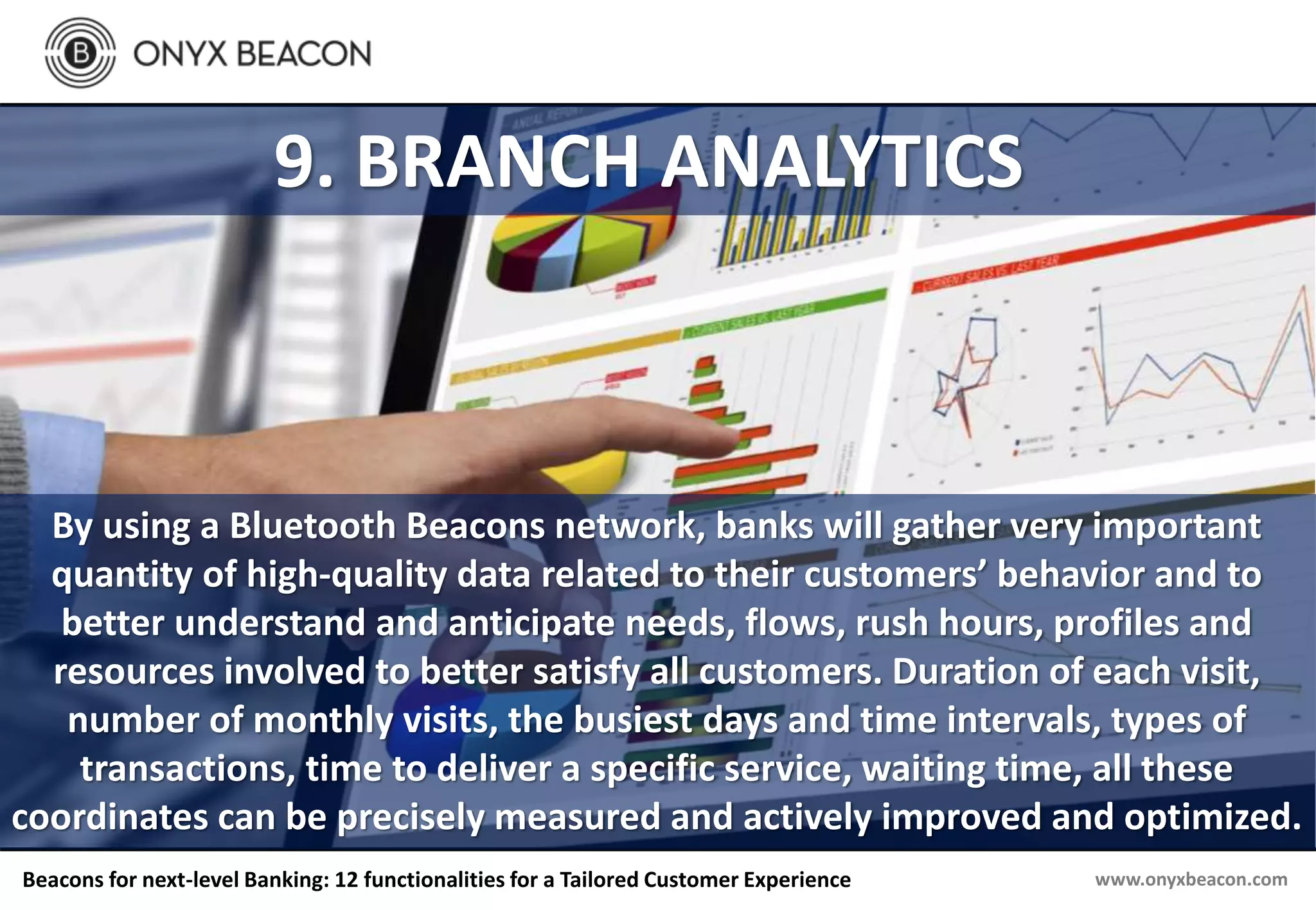 www.onyxbeacon.comBeacons for next-level Banking: 12 functionalities for a Tailored Customer Experience
9. BRANCH ANALYTICS
By using a Bluetooth Beacons network, banks will gather very important
quantity of high-quality data related to their customers’ behavior and to
better understand and anticipate needs, flows, rush hours, profiles and
resources involved to better satisfy all customers. Duration of each visit,
number of monthly visits, the busiest days and time intervals, types of
transactions, time to deliver a specific service, waiting time, all these
coordinates can be precisely measured and actively improved and optimized.
 