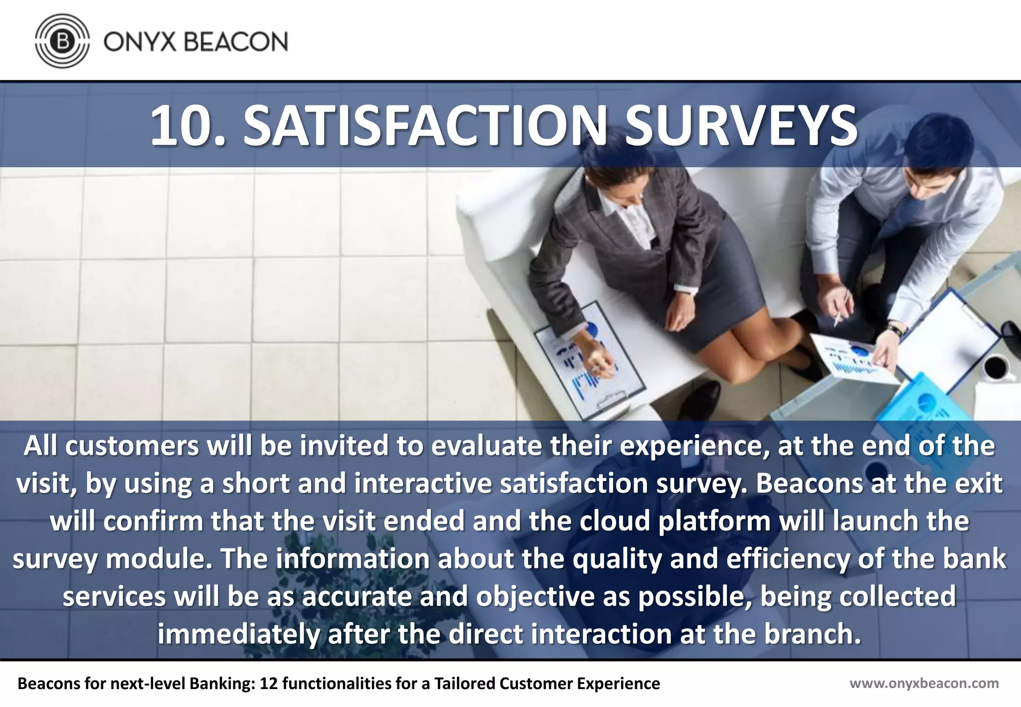 www.onyxbeacon.comBeacons for next-level Banking: 12 functionalities for a Tailored Customer Experience
10. SATISFACTION SURVEYS
All customers will be invited to evaluate their experience, at the end of the
visit, by using a short and interactive satisfaction survey. Beacons at the exit
will confirm that the visit ended and the cloud platform will launch the
survey module. The information about the quality and efficiency of the bank
services will be as accurate and objective as possible, being collected
immediately after the direct interaction at the branch.
 
