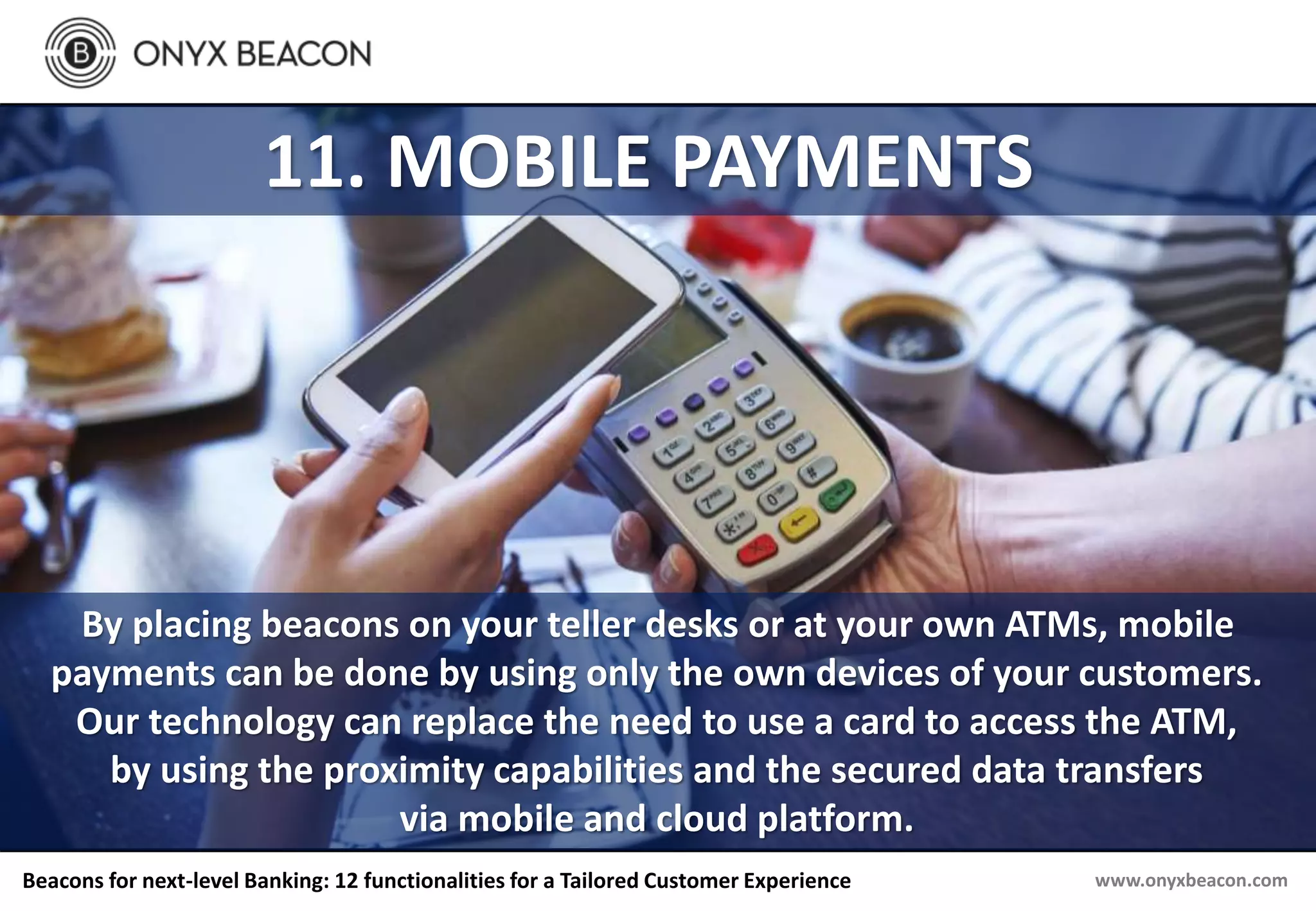www.onyxbeacon.comBeacons for next-level Banking: 12 functionalities for a Tailored Customer Experience
11. MOBILE PAYMENTS
By placing beacons on your teller desks or at your own ATMs, mobile
payments can be done by using only the own devices of your customers.
Our technology can replace the need to use a card to access the ATM,
by using the proximity capabilities and the secured data transfers
via mobile and cloud platform.
 
