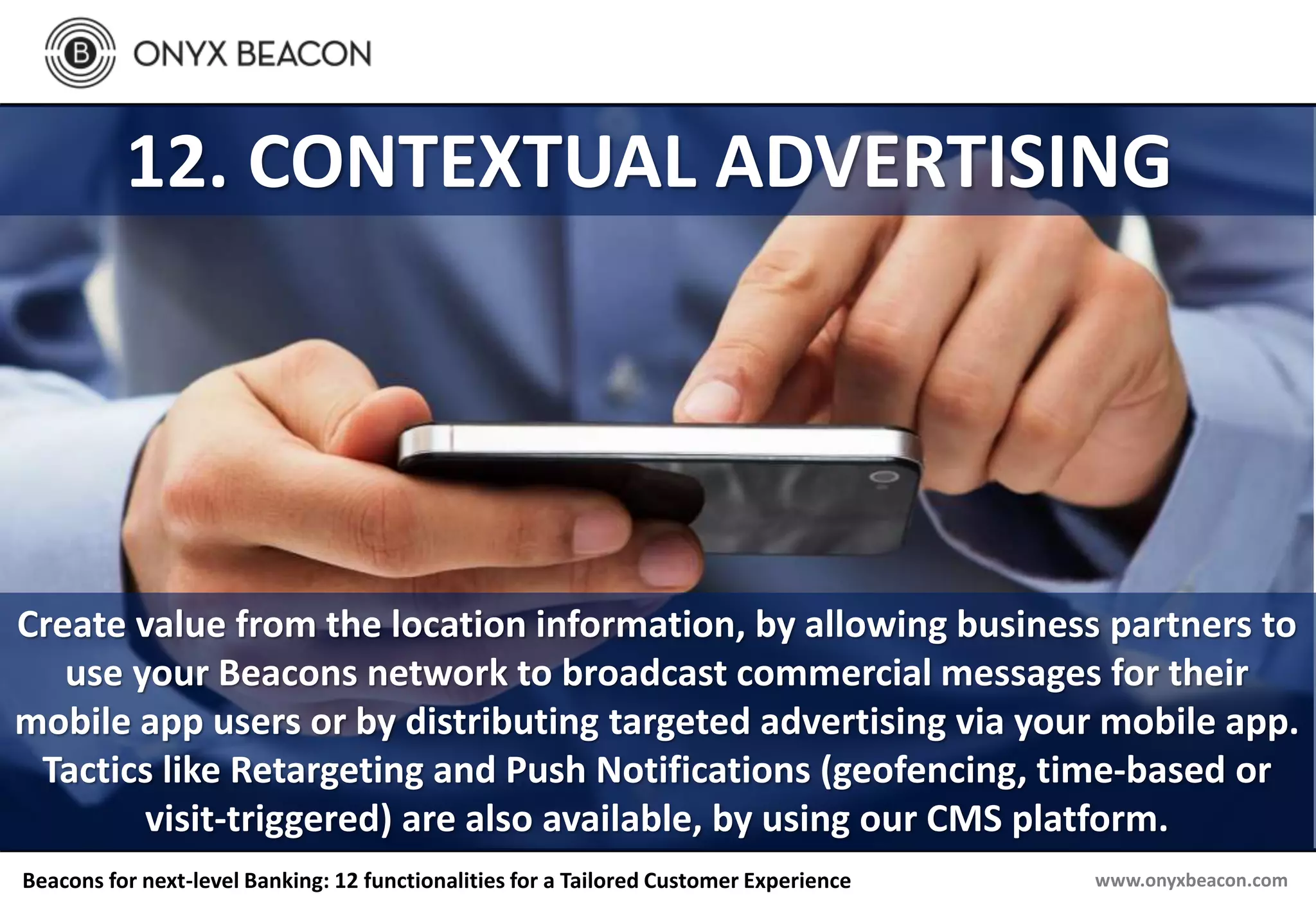 www.onyxbeacon.comBeacons for next-level Banking: 12 functionalities for a Tailored Customer Experience
12. CONTEXTUAL ADVERTISING
Create value from the location information, by allowing business partners to
use your Beacons network to broadcast commercial messages for their
mobile app users or by distributing targeted advertising via your mobile app.
Tactics like Retargeting and Push Notifications (geofencing, time-based or
visit-triggered) are also available, by using our CMS platform.
 