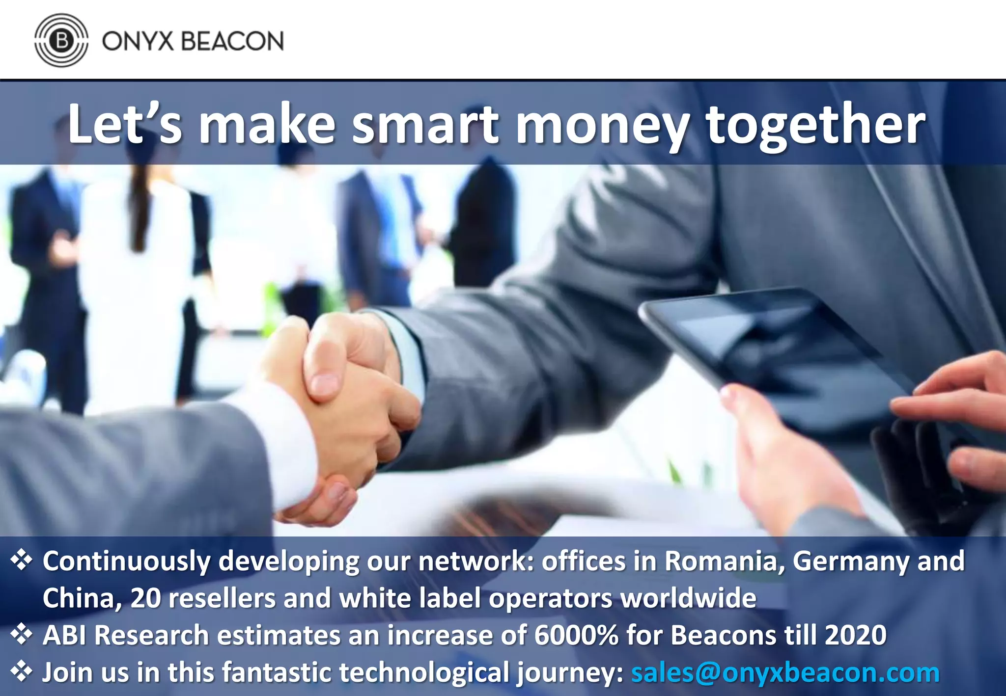 Let’s make smart money together
 Continuously developing our network: offices in Romania, Germany and
China, 20 resellers and white label operators worldwide
 ABI Research estimates an increase of 6000% for Beacons till 2020
 Join us in this fantastic technological journey: sales@onyxbeacon.com
 