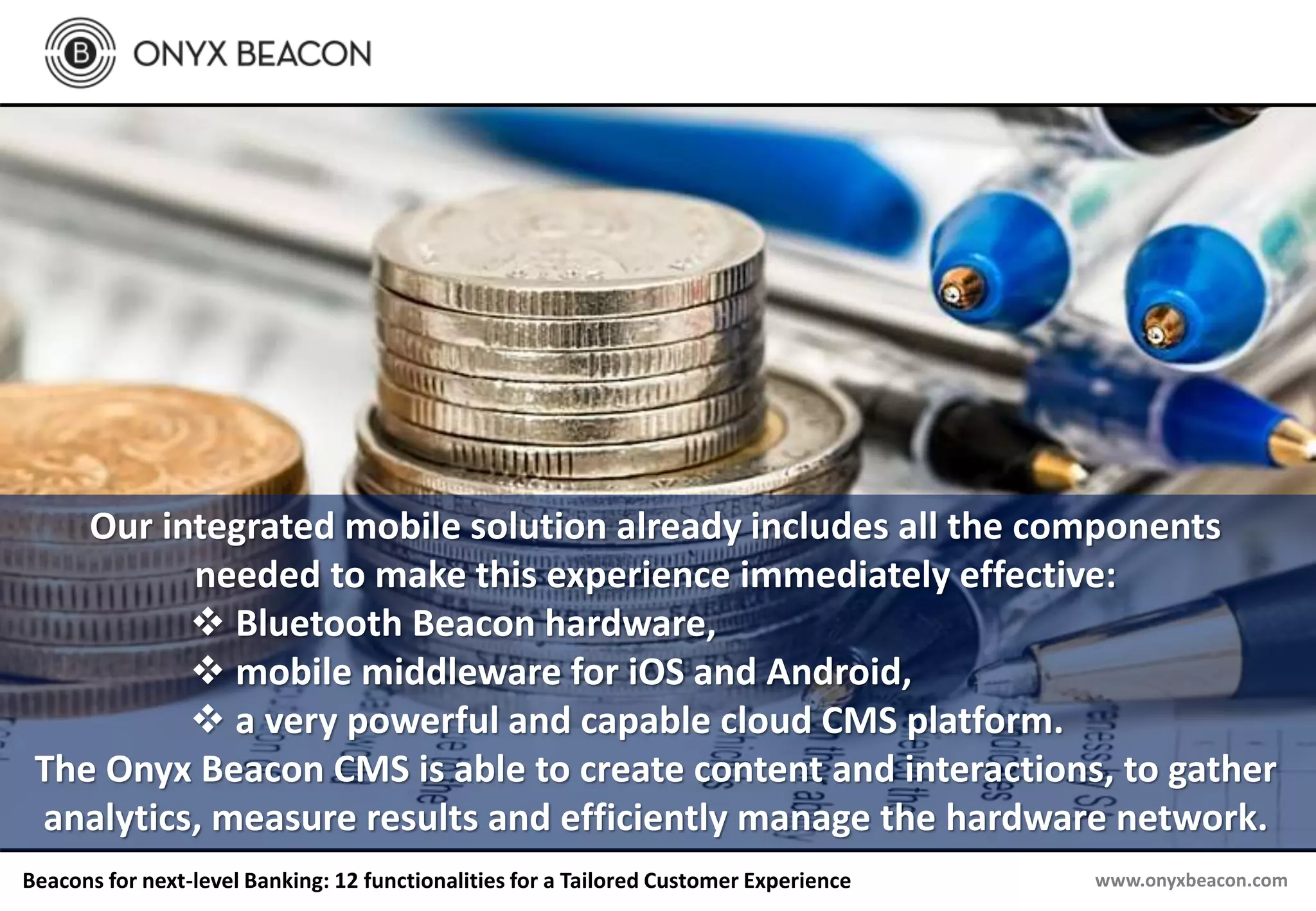 www.onyxbeacon.comBeacons for next-level Banking: 12 functionalities for a Tailored Customer Experience
Our integrated mobile solution already includes all the components
needed to make this experience immediately effective:
 Bluetooth Beacon hardware,
 mobile middleware for iOS and Android,
 a very powerful and capable cloud CMS platform.
The Onyx Beacon CMS is able to create content and interactions, to gather
analytics, measure results and efficiently manage the hardware network.
 