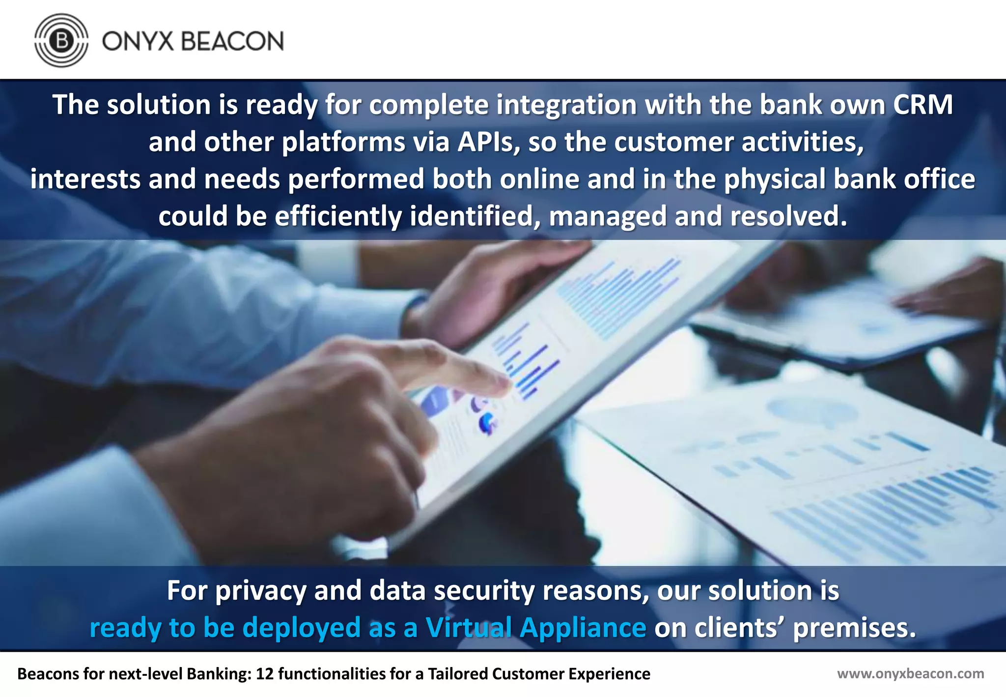 www.onyxbeacon.comBeacons for next-level Banking: 12 functionalities for a Tailored Customer Experience
The solution is ready for complete integration with the bank own CRM
and other platforms via APIs, so the customer activities,
interests and needs performed both online and in the physical bank office
could be efficiently identified, managed and resolved.
For privacy and data security reasons, our solution is
ready to be deployed as a Virtual Appliance on clients’ premises.
 