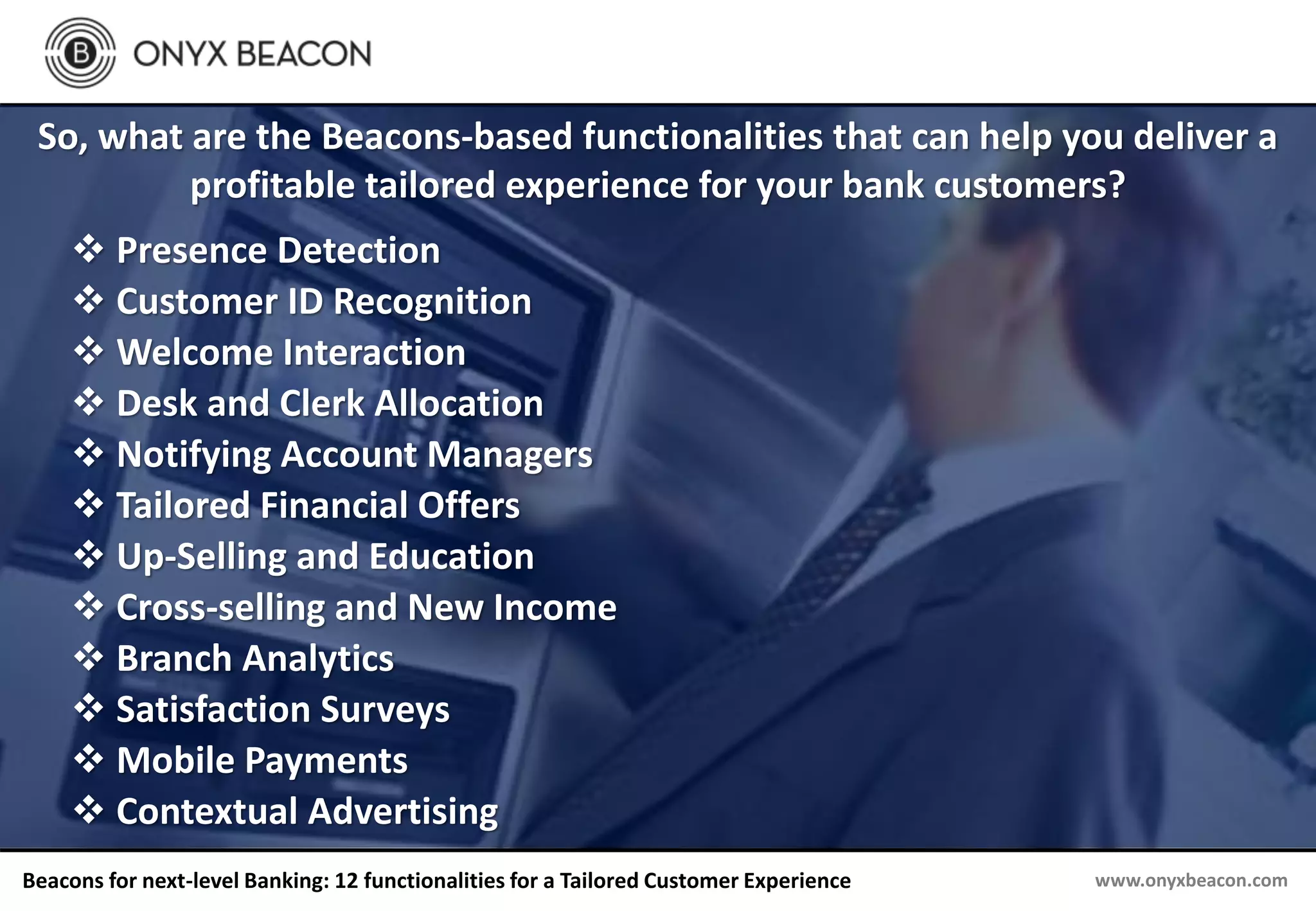 www.onyxbeacon.comBeacons for next-level Banking: 12 functionalities for a Tailored Customer Experience
So, what are the Beacons-based functionalities that can help you deliver a
profitable tailored experience for your bank customers?
 Presence Detection
 Customer ID Recognition
 Welcome Interaction
 Desk and Clerk Allocation
 Notifying Account Managers
 Tailored Financial Offers
 Up-Selling and Education
 Cross-selling and New Income
 Branch Analytics
 Satisfaction Surveys
 Mobile Payments
 Contextual Advertising
 