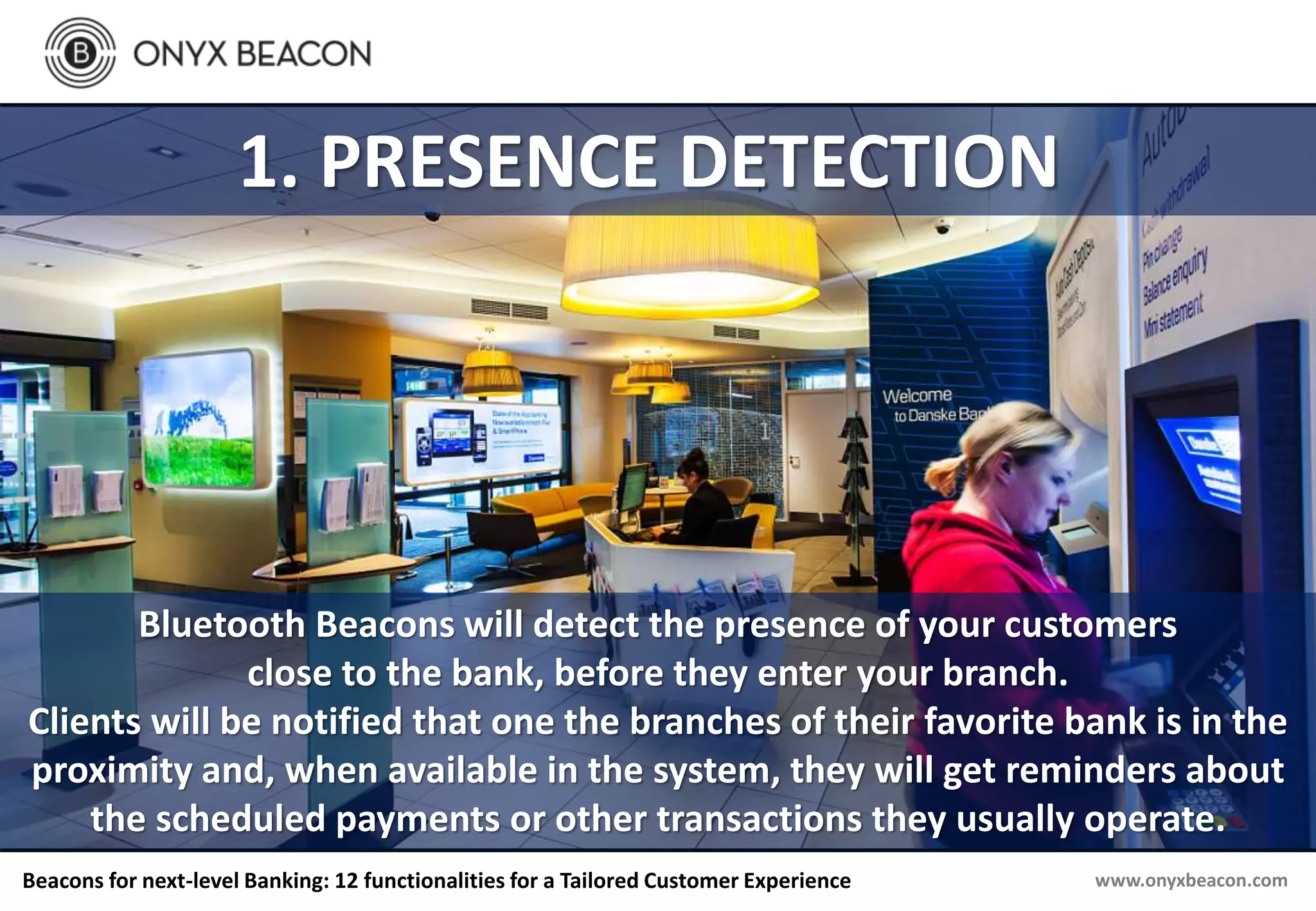 www.onyxbeacon.comBeacons for next-level Banking: 12 functionalities for a Tailored Customer Experience
1. PRESENCE DETECTION
Bluetooth Beacons will detect the presence of your customers
close to the bank, before they enter your branch.
Clients will be notified that one the branches of their favorite bank is in the
proximity and, when available in the system, they will get reminders about
the scheduled payments or other transactions they usually operate.
 