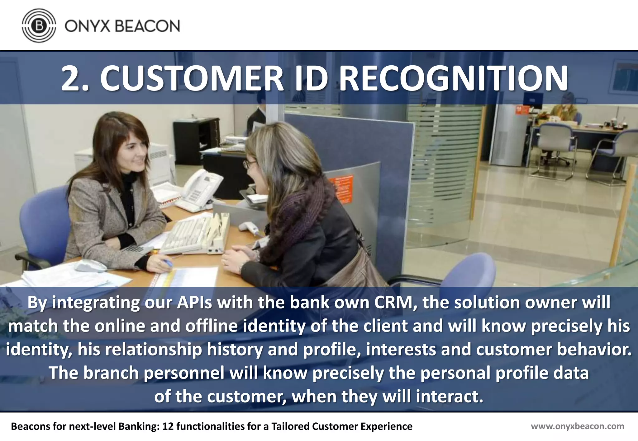 www.onyxbeacon.comBeacons for next-level Banking: 12 functionalities for a Tailored Customer Experience
2. CUSTOMER ID RECOGNITION
By integrating our APIs with the bank own CRM, the solution owner will
match the online and offline identity of the client and will know precisely his
identity, his relationship history and profile, interests and customer behavior.
The branch personnel will know precisely the personal profile data
of the customer, when they will interact.
 