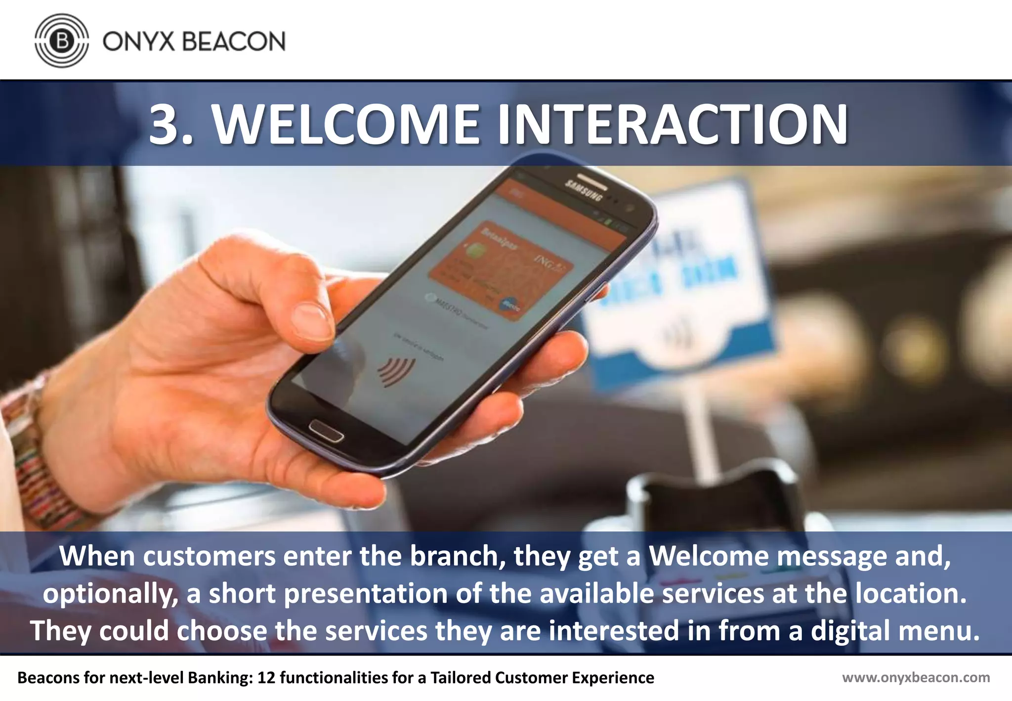 www.onyxbeacon.comBeacons for next-level Banking: 12 functionalities for a Tailored Customer Experience
3. WELCOME INTERACTION
When customers enter the branch, they get a Welcome message and,
optionally, a short presentation of the available services at the location.
They could choose the services they are interested in from a digital menu.
 