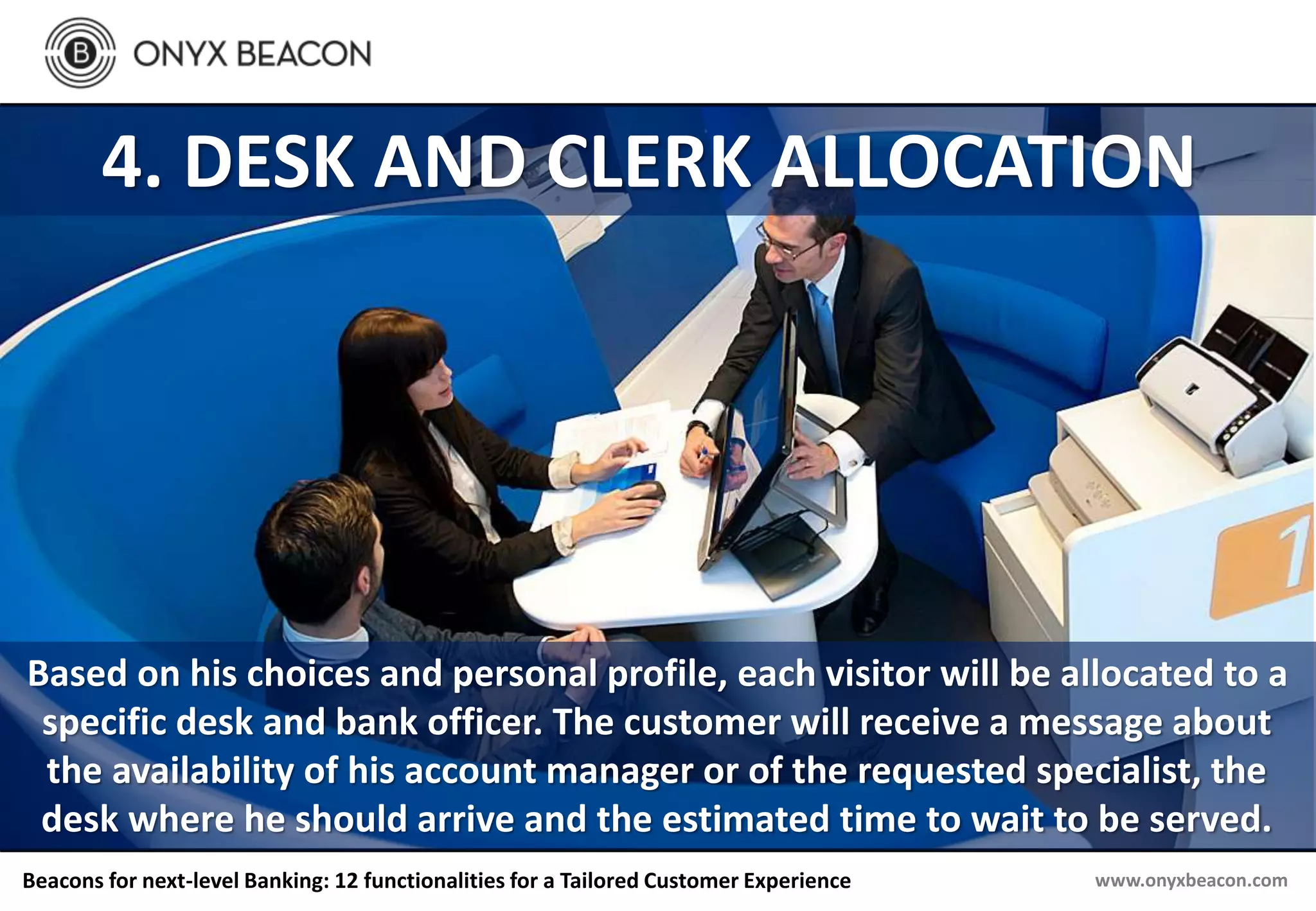www.onyxbeacon.comBeacons for next-level Banking: 12 functionalities for a Tailored Customer Experience
4. DESK AND CLERK ALLOCATION
Based on his choices and personal profile, each visitor will be allocated to a
specific desk and bank officer. The customer will receive a message about
the availability of his account manager or of the requested specialist, the
desk where he should arrive and the estimated time to wait to be served.
 