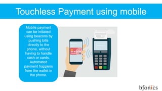Touchless Payment using mobile
Mobile payment
can be initiated
using beacons by
pushing bills
directly to the
phone, without
having to handle
cash or cards.
Automated
payment happens
from the wallet in
the phone.
 