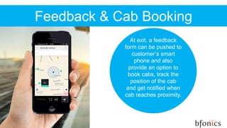 Feedback & Cab Booking
At exit, a feedback
form can be pushed to
customer’s smart
phone and also
provide an option to
book cabs, track the
position of the cab
and get notified when
cab reaches proximity.
 