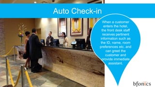 Auto Check-in
When a customer
enters the hotel,
the front desk staff
receives pertinent
information such as
the ID, name, room
preferences etc. and
can greet the
customer and
provide immediate
assistant.
 