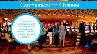 Communication Channel
Casino can
communicate with
the customers by
sending alerts,
important updates,
notices, rules and
policies.
 