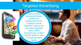Targeted Advertising
Using reverse
tracking technique,
profile and
preferences of the
customer can be
identified. Casino can
thus send targeted
deals, offers
discounts etc. on their
favorite drinks or dish
to increase brand
loyalty.
 