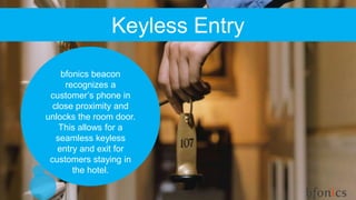 Keyless Entry
bfonics beacon
recognizes a
customer’s phone in
close proximity and
unlocks the room door.
This allows for a
seamless keyless
entry and exit for
customers staying in
the hotel.
 