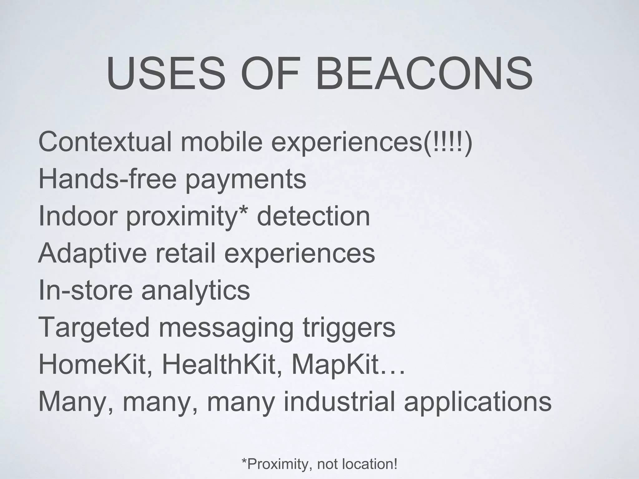USES OF BEACONS
Contextual mobile experiences(!!!!)
Hands-free payments
Indoor proximity* detection
Adaptive retail experiences
In-store analytics
Targeted messaging triggers
HomeKit, HealthKit, MapKit…
Many, many, many industrial applications
*Proximity, not location!
 