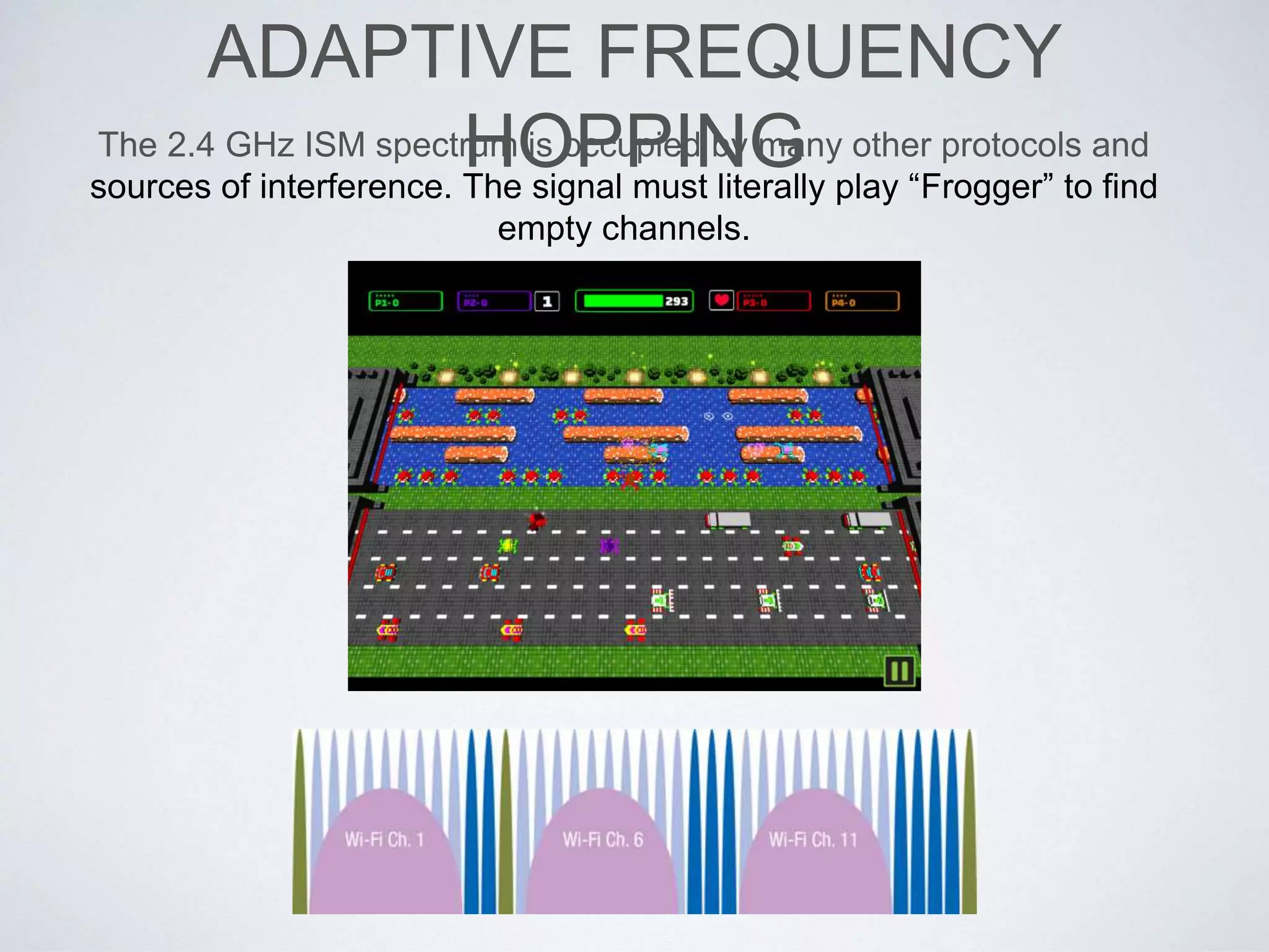 ADAPTIVE FREQUENCY HOPPING
The 2.4 GHz ISM spectrum is occupied by many other protocols and
sources of interference. The signal must literally play “Frogger” to find
empty channels.
 