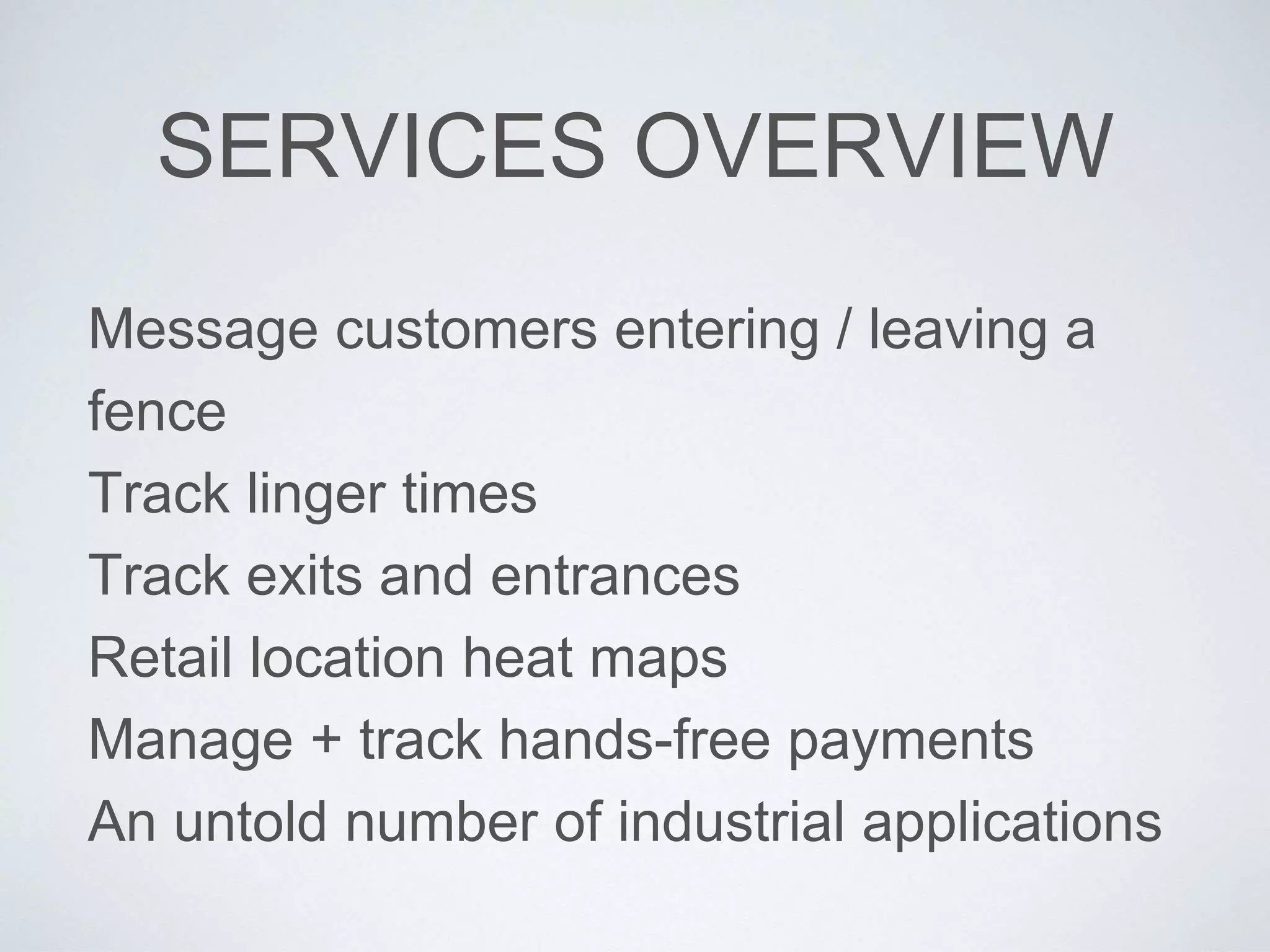 SERVICES OVERVIEW
Message customers entering / leaving a
fence
Track linger times
Track exits and entrances
Retail location heat maps
Manage + track hands-free payments
An untold number of industrial applications
 