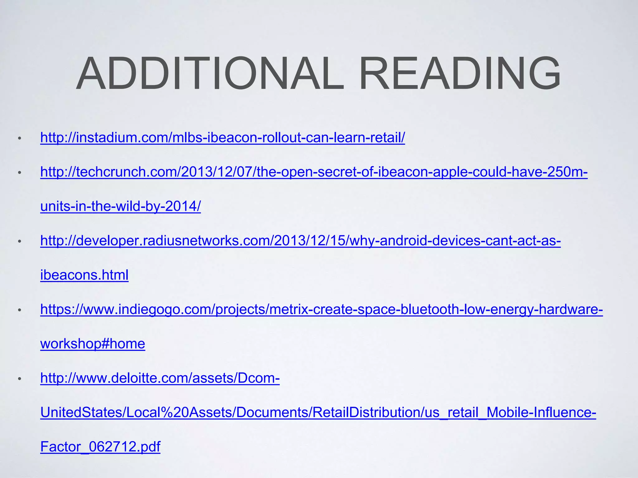 ADDITIONAL READING
• http://instadium.com/mlbs-ibeacon-rollout-can-learn-retail/
• http://techcrunch.com/2013/12/07/the-open-secret-of-ibeacon-apple-could-have-250m-
units-in-the-wild-by-2014/
• http://developer.radiusnetworks.com/2013/12/15/why-android-devices-cant-act-as-
ibeacons.html
• https://www.indiegogo.com/projects/metrix-create-space-bluetooth-low-energy-hardware-
workshop#home
• http://www.deloitte.com/assets/Dcom-
UnitedStates/Local%20Assets/Documents/RetailDistribution/us_retail_Mobile-Influence-
Factor_062712.pdf
 