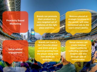 Proximity Based
Marketing
Venue owners can
create revenue
opportunities by
collecting customer
insights and also
through sale of
merchandise.
Brands can track a
fan’s favorite player
and drink and give
special greeting from
the player along with
free drinks on
birthdays.
Beacons placed at
strategic locations in
the venue, will relay
contextual ads to the
user’s smart device.
Brands can promote
their product to a
very targeted set of
audience at the right
place and time.
Value-added
engagement
 