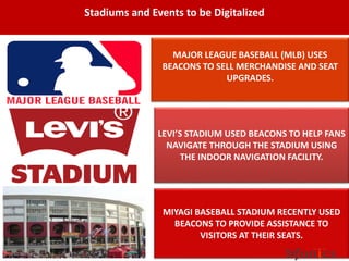 Stadiums and Events to be Digitalized
MIYAGI BASEBALL STADIUM RECENTLY USED
BEACONS TO PROVIDE ASSISTANCE TO
VISITORS AT THEIR SEATS.
MAJOR LEAGUE BASEBALL (MLB) USES
BEACONS TO SELL MERCHANDISE AND SEAT
UPGRADES.
LEVI’S STADIUM USED BEACONS TO HELP FANS
NAVIGATE THROUGH THE STADIUM USING
THE INDOOR NAVIGATION FACILITY.
 