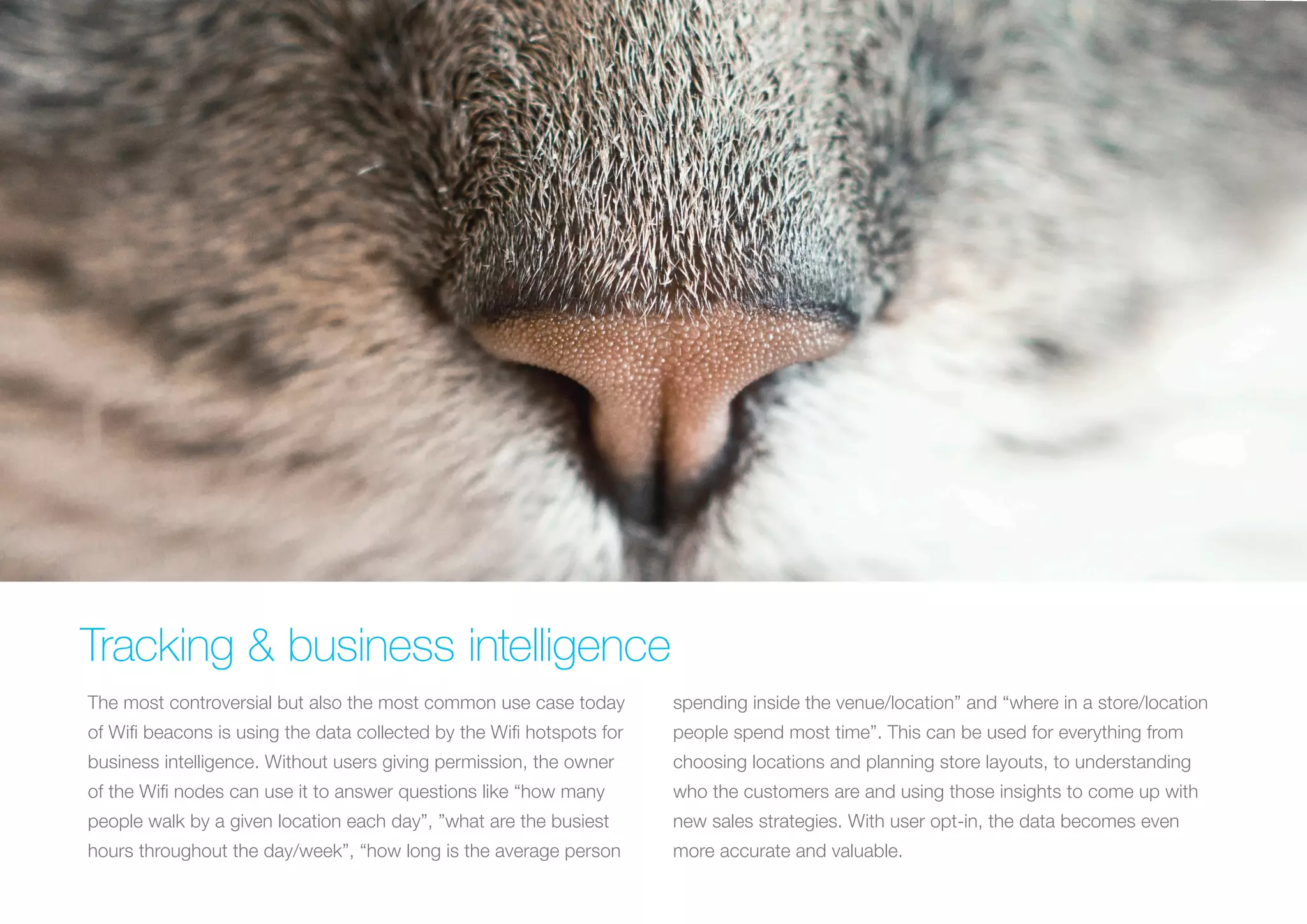 Tracking & business intelligence
The most controversial but also the most common use case today

spending inside the venue/location” and “where in a store/location

of Wifi beacons is using the data collected by the Wifi hotspots for

people spend most time”. This can be used for everything from

business intelligence. Without users giving permission, the owner

choosing locations and planning store layouts, to understanding

of the Wifi nodes can use it to answer questions like “how many

who the customers are and using those insights to come up with

people walk by a given location each day”, ”what are the busiest

new sales strategies. With user opt-in, the data becomes even

hours throughout the day/week”, “how long is the average person

more accurate and valuable.

 