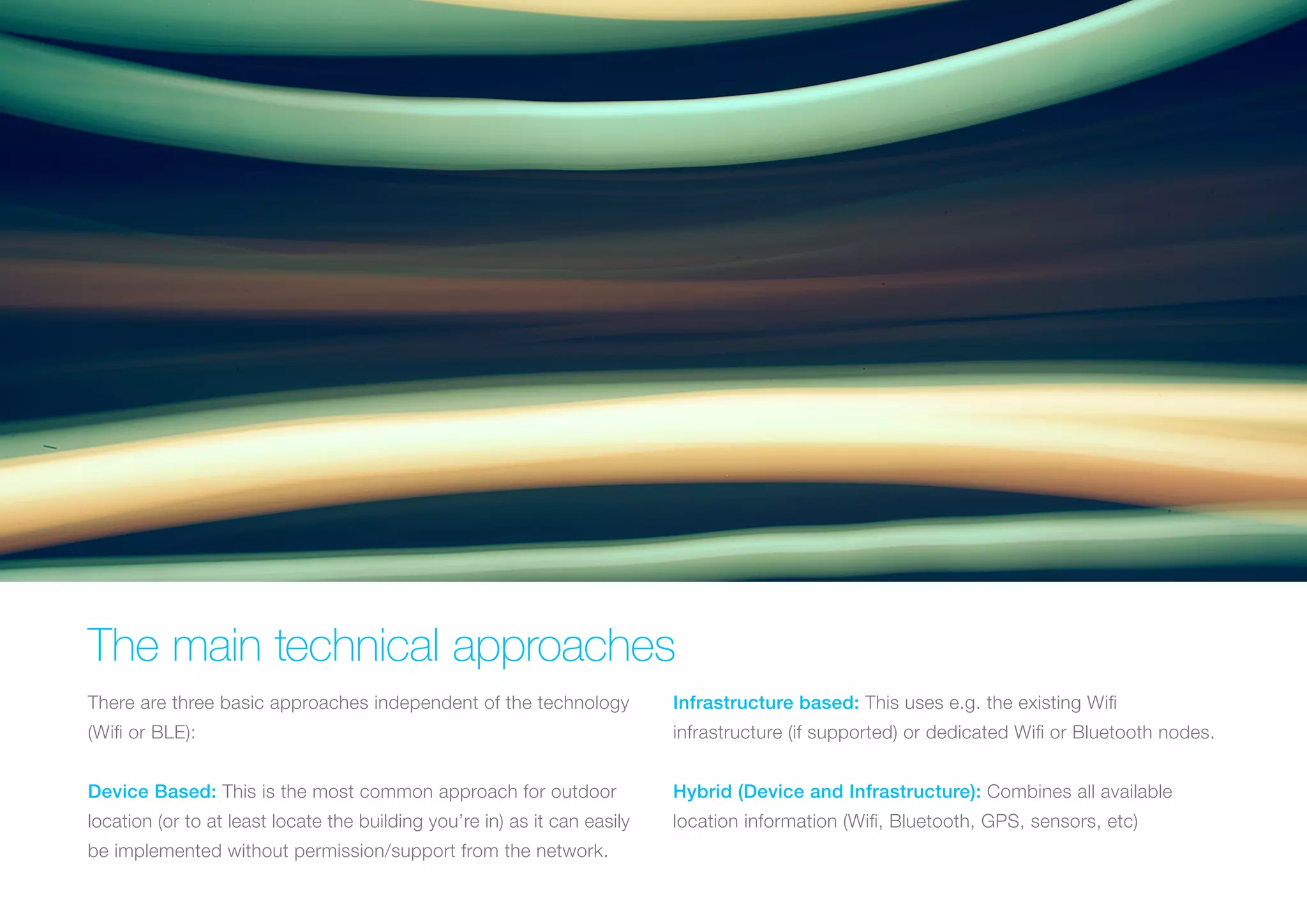 The main technical approaches
There are three basic approaches independent of the technology

Infrastructure based: This uses e.g. the existing Wifi

(Wifi or BLE):

infrastructure (if supported) or dedicated Wifi or Bluetooth nodes.

Device Based: This is the most common approach for outdoor

Hybrid (Device and Infrastructure): Combines all available

location (or to at least locate the building you’re in) as it can easily

location information (Wifi, Bluetooth, GPS, sensors, etc)

be implemented without permission/support from the network.

 