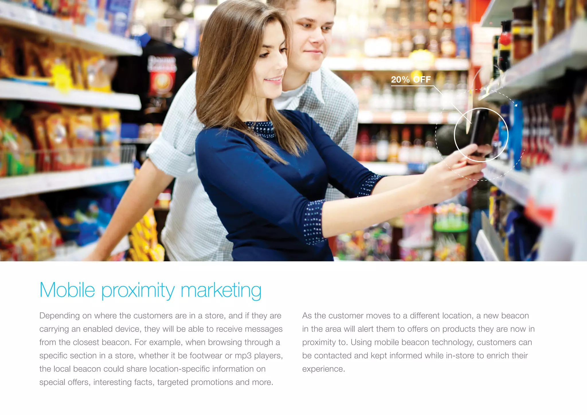 20% OFF

Mobile proximity marketing
Depending on where the customers are in a store, and if they are

As the customer moves to a different location, a new beacon

carrying an enabled device, they will be able to receive messages

in the area will alert them to offers on products they are now in

from the closest beacon. For example, when browsing through a

proximity to. Using mobile beacon technology, customers can

specific section in a store, whether it be footwear or mp3 players,

be contacted and kept informed while in-store to enrich their

the local beacon could share location-specific information on

experience.

special offers, interesting facts, targeted promotions and more.

 