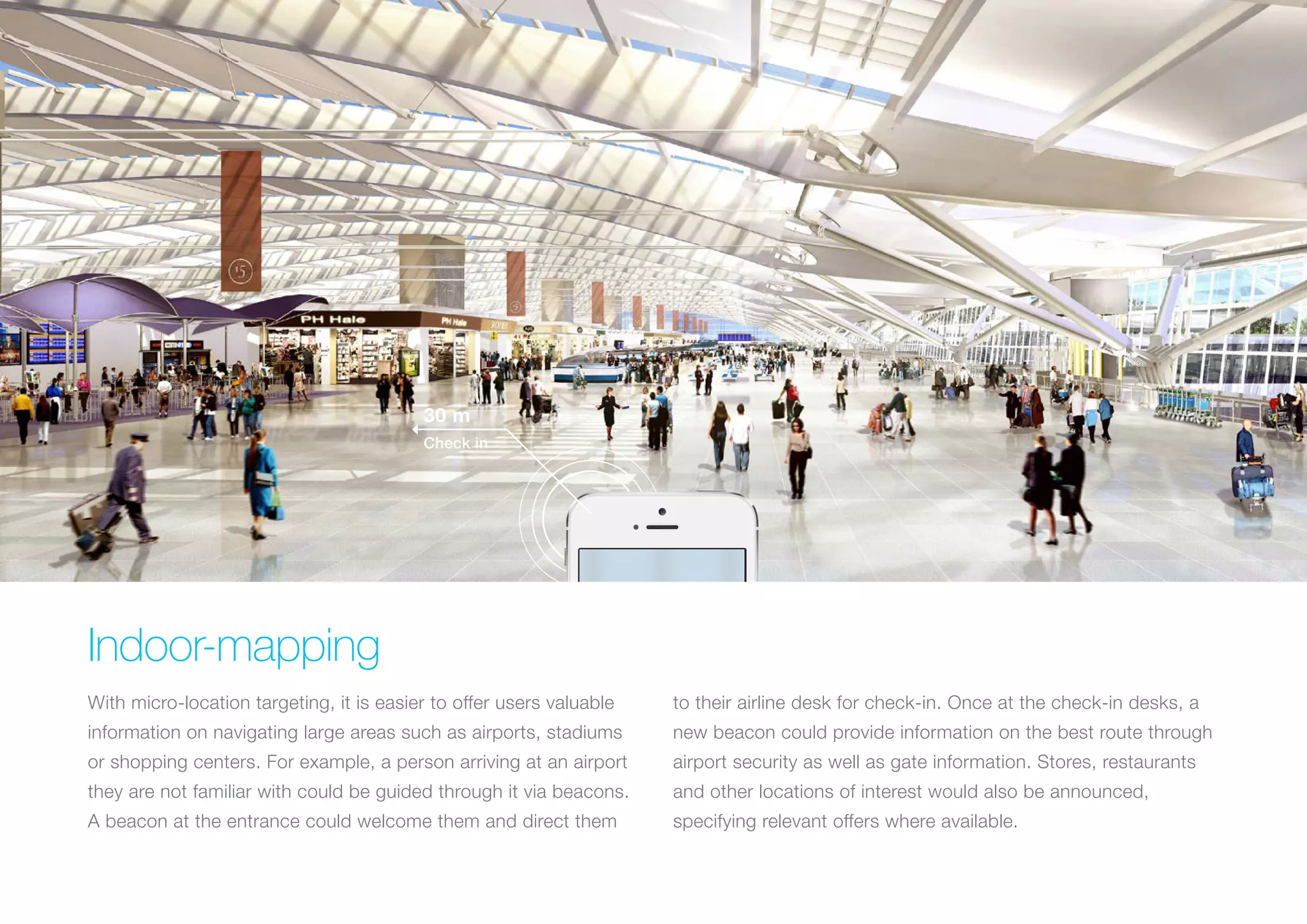 30 m
Check in

Indoor-mapping
With micro-location targeting, it is easier to offer users valuable

to their airline desk for check-in. Once at the check-in desks, a

information on navigating large areas such as airports, stadiums

new beacon could provide information on the best route through

or shopping centers. For example, a person arriving at an airport

airport security as well as gate information. Stores, restaurants

they are not familiar with could be guided through it via beacons.

and other locations of interest would also be announced,

A beacon at the entrance could welcome them and direct them

specifying relevant offers where available.

 