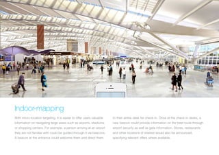 30 m
Check in

Indoor-mapping
With micro-location targeting, it is easier to offer users valuable

to their airline desk for check-in. Once at the check-in desks, a

information on navigating large areas such as airports, stadiums

new beacon could provide information on the best route through

or shopping centers. For example, a person arriving at an airport

airport security as well as gate information. Stores, restaurants

they are not familiar with could be guided through it via beacons.

and other locations of interest would also be announced,

A beacon at the entrance could welcome them and direct them

specifying relevant offers where available.

 