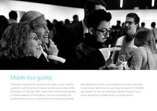 Mobile tour guides
Particularly interesting for museums and cities, a user could be

and relevant information at key attractions as well as the best

guided through the points of interest as well as providing further

routes to take within the city, would add an element of flexibility

information on their visit. With merely their mobile device enabled

and freedom to the user experience. Guided museum tours

to receive beacon communications, the user could forgo city

would operate on a smaller scale in a similar fashion.

guidebooks and focus on exploring the city. Receiving valuable

 