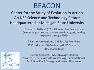BEACON
 Center for the Study of Evolution in Action
  An NSF Science and Technology Center
Headquartered at Michigan State University
        Funded in 2010, at $25 million for first five years –
       Celebrating our second anniversary in August, funding
                      expected through 2020

           5 Partner Universities, 131 Faculty Members
           42 Postdocs – 180 Graduate/47 UG Students;
                         445 people total

           Diverse Research – Microbiology, Robotic
       Swarms, Genetic Algorithms, Zoology, Computational
         Evolution, Plant Biology, and many other areas
 