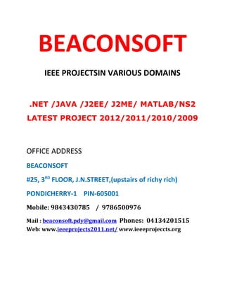 BEACONSOFT
      IEEE PROJECTSIN VARIOUS DOMAINS


.NET /JAVA /J2EE/ J2ME/ MATLAB/NS2
LATEST PROJECT 2012/2011/2010/2009



OFFICE ADDRESS
BEACONSOFT
#25, 3RD FLOOR, J.N.STREET,(upstairs of richy rich)
PONDICHERRY-1 PIN-605001
Mobile: 9843430785 / 9786500976
Mail : beaconsoft.pdy@gmail.com Phones: 04134201515
Web: www.ieeeprojects2011.net/ www.ieeeprojeccts.org
 