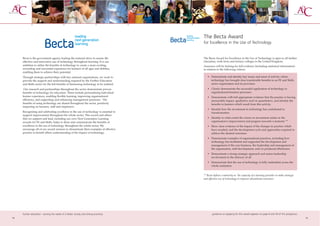 The Becta Award
                                                                                        for Excellence in the Use of Technology


     Becta is the government agency leading the national drive to ensure the            The Becta Award for Excellence in the Use of Technology is open to all further
     effective and innovative use of technology throughout learning. It is our          education, sixth form and tertiary colleges in the United Kingdom.
     ambition to utilise the benefits of technology to create a more exciting,          Assessors will be looking for full evidence (including statistical information)
     rewarding and successful experience for learners of all ages and abilities,        in relation to the following criteria:
     enabling them to achieve their potential.
     Through strategic partnerships with key national organisations, we work to            • Demonstrate and identify key issues and areas of activity where
     provide the support and understanding required by the Further Education                 technology has brought clear transferable benefits to an FE and Skills
     and Skills sector for the full benefits of harnessing technology to be realised.        sector organisation and its provision.

      Our research and partnerships throughout the sector demonstrate proven               • Clearly demonstrate the successful application of technology to
     benefits of technology for education. These include personalising individual            organisational business processes.
     learner experience, enabling flexible learning, improving organisational              • Demonstrate with full appropriate evidence that the practice is having
     efficiency, and supporting and enhancing management processes. The                      measurable impact, qualitative and/or quantitative, and identify the
     benefits of using technology are shared throughout the sector, positively               benefits to learners which result from this activity.
     impacting on learners, staff and employers.
                                                                                           • Identify how the investment in technology has contributed to
     Recognising and celebrating excellence in the use of technology is essential to         transformation.
     support improvement throughout the whole sector. This award and others
     that we support and lead, including our own Next Generation Learning                  • Identify to what extent the return on investment relates to the
     awards for FE and Skills, helps to share and communicate the benefits of                organisation’s improvement and progress towards e-maturity **
     excellence in the use of technology throughout the whole sector. We                   • Show clear evidence of the impact of the changes in practice which
     encourage all of our award winners to disseminate their examples of effective           have resulted, and the development cycle and approaches required to
     practice to benefit others understanding of the impact of technology.                   achieve the desired outcomes.
                                                                                           • Demonstrate examples of organisational practices, including how
                                                                                             technology has facilitated and supported the development and
                                                                                             management of the core business, the leadership and management of
                                                                                             the organisation, staff development, and/or produced efficiencies.
                                                                                           • Demonstrate a strong strategic approach and senior leadership
                                                                                             involvement in the delivery of all
                                                                                           • Demonstrate that the use of technology is fully embedded across the
                                                                                             whole institution


                                                                                        ** Becta defines e-maturity as ‘the capacity of a learning provider to make strategic
                                                                                        and effective use of technology to improve educational outcomes.’




     further education - serving the needs of a better society and strong economy              guidance on applying for this award appears on page 8 and 59 of this prospectus
14                                                                                                                                                                               15
 