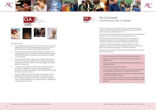 The CLA Award
                                                                                       for Promoting the Value of Copyright


                                                                                       The CLA Award is open to all further education, sixth form and tertiary
                                                                                       colleges in the United Kingdom and rewards initiatives that promote the
                                                                                       value of copyright to students and/or staff.
                                                                                       The CLA Award recognises courses or projects that increase understanding of
                                                                                       copyright and its role in protecting and encouraging creativity.
                                                                                       Submissions for the award may be based around courses, projects or
                                                                                       management practices that include education about copyright and
                                                                                       incorporate a practical consideration of intellectual property issues.
     Protecting creativity
                                                                                       Curriculum areas featuring literature, creative writing, visual arts or
     •      The Copyright Licensing Agency Ltd. (CLA) is owned by authors and          publishing are particularly favoured, although other fields - such as music,
            publishers and issues licences permitting the copying and re-use of        drama or even business management – will also be considered.
            extracts from books, magazines and journals on their behalf.
                                                                                       Assessors will be looking for evidence that colleges demonstrate one or more
     •      Our licences provide peace of mind by allowing easy, legal access to       of the following criteria:
            copyright publications for information, teaching and training purposes
            without them having to seek permission from individual copyright
            owners each time.                                                             • Creative courses are offered that include teaching on copyright.

     •      CLA works closely with the Association of Colleges (AoC) and the              • Projects are developed in which consideration of copyright plays a
            Association of Scotland’s Colleges (ASC) in ensuring that the licences          significant role.
            offered provide the best solutions for both the colleges and the rights       • Policies or guidelines are promoted that encourage responsible use of
            holders CLA represents.                                                         copyright materials.
     •      Creativity and the expression of ideas depend upon the protection             Examples of winning submissions might be:
            provided by copyright law. Awareness and understanding of
                                                                                          • A writing course for students that includes a module on protecting and
            copyright can directly benefit students while protecting and sustaining
                                                                                            managing their work showing how copyright can benefit them.
            the creative industries in the UK.
                                                                                          • A college that publishes and promotes policies on managing their and
     •      Your own college may well be developing future authors, artists or
                                                                                            other people’s intellectual property.
            publishers whose livelihoods may depend on organisations such as
            CLA. Entering a submission for the award demonstrates support for             • A student and/or teacher project that requires and demonstrates some
            creators, brings recognition to your college and helps to strengthen the        practical consideration of copyright issues, such as publishing a college
            creative industries in the UK.                                                  magazine.




     further education - serving the needs of a better society and strong economy             guidance on applying for this award appears on page 8 and 59 of this prospectus
18                                                                                                                                                                              19
 