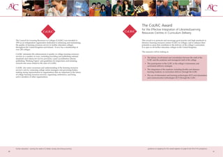 The CoLRiC Award
                                                                                      for the Effective Integration of Libraries/Learning
                                                                                      Resources Centres in Curriculum Delivery

     The Council for Learning Resources in Colleges (CoLRiC) was founded in           This award is to promote and encourage good practice and high standards in
     1993 as an independent organisation dedicated to enhancing and maintaining       libraries/learning resources centres (LLRC) in colleges, and to enhance their
     the quality of learning resources service in further education colleges          potential as areas that contribute to the delivery of the college’s curriculum.
     throughout the United Kingdom and Ireland. It now has a membership of            It is open to all further education colleges in the United Kingdom.
     over 250 colleges.
                                                                                      The assessors will be looking at:
     CoLRiC stimulates the enhancement of quality in college learning resources
     services in a number of ways, including providing and publishing national
                                                                                         • The liaison, involvement and consultation between the staff of the
     standards and criteria for service provision, a peer accreditation scheme,
     publishing ‘Working Papers’ and guidelines for inspections and initiating             LLRC and the academic and managerial staff of the college
     research into areas related to the aims of CoLRiC.                                  • The participation of the LLRC in the college’s information and
                                                                                           curriculum delivery strategies
     CoLRiC also raises awareness and understanding of the learning resources
     service’s role by contacting college senior managers and governing bodies,          • The integration of the students, including flexible and distance
     making strong representation to organisations that are important to the future        learning students, in curriculum delivery through the LLRC
     of college learning resources services, organising conferences, and being           • The use of information and learning technologies (ILT) and information
     active members of other organisations.                                                and communication technologies (ICT) through the LLRC.




     further education - serving the needs of a better society and strong economy            guidance on applying for this award appears on page 8 and 59 of this prospectus
20                                                                                                                                                                             21
 