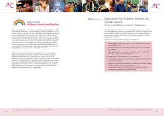 Department for Children, Schools and
                                                                                      Families Award
                                                                                      for Successful Delivery of Level 3 Qualifications

     More young people than ever before are achieving level 3 qualifications. The     The Department for Children Schools and Families is sponsoring an Award
     latest data shows that 48% of young people aged 19 were qualified to Level 3     for successful delivery of level 3 qualifications by a further education or sixth
     in 2007 compared with 46.6% in 2006. These figures are testament to the hard     form college in England. The Award will be given to a college which best
     work of young people and those who work with them in schools, colleges           demonstrates exemplary performance in enabling young people to achieve
     and work based learning providers. But we need to do more. In a changing         qualifications at level 3.
     world economy it is ever more important to equip young people with higher
                                                                                      Assessors for the Award will be looking for evidence of:
     level skills so that they can succeed in a competitive jobs market and pursue
     productive careers. Increasing the numbers of young people who achieve
                                                                                         • Outstanding levels of achievement of level 3 qualifications by young
     Level 3, particularly for those from lower socio-economic backgrounds, has
                                                                                           people aged 16 to 19;
     the potential to break the cycle of disadvantage, opening up opportunities in
     highly skilled employment or entry into higher education.                           • Innovative approaches to teaching and learning which are leading to
                                                                                           this success;
                                                                                         • High quality support and guidance for young people which helps
     The Department for Children, Schools and Families has set challenging
                                                                                           them stay motivated to learn and achieve.
     targets to raise attainment at level 3: by 2010/11 we want 54% of young
     people to be achieving level 3 qualifications by the age of 19, and our             The assessors will also be interested to see evidence of:
     Children’s Plan sets the goal that by 2020 at least 70% of young people should      • Narrowing the achievement gap between young people from different
     achieve level 3 qualifications. To get there we will need schools and colleges        socio-economic groups;
     to provide inspiring, motivating learning options which keep young people
     engaged and on the path to success. This Award will be given to a college           • Support for vulnerable young people and those from minority groups,
     which leads the way in delivering high quality teaching at level 3 which              which helps them to achieve qualifications; and
     results in high rates of success for young people.                                  • Collaborative working with a wide range of partners to support
                                                                                           progression into and out of Level 3 provision.




     further education - serving the needs of a better society and strong economy            guidance on applying for this award appears on page 8 and 59 of this prospectus
26                                                                                                                                                                             27
 