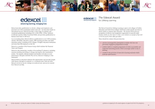 The Edexcel Award
                                                                                      for Lifelong Learning


     Edexcel provides qualifications to schools, colleges and employers and           The Edexcel Award for Lifelong Learning is open to all colleges of Further
     processes over 8.5m examination entries each year. An innovative leader in       Education and Sixth Form Colleges which have made specific provision to
     educational services, Edexcel provides a wide range of academic and              attract adults to continue their education. The Award will be given in
     vocational qualifications including GCE, GCSE, BTEC, NVQs, Technical             recognition of effective and imaginative approaches to motivate adult
     Certificates and Key Skills/Functional Skills; and provides qualifications to    learners which can show that it is either a new initiative or concept or has built
     learners from Entry to HE level.                                                 on the best practice from other providers.
     As an awarding body, Edexcel delivers qualifications to over 5,500 secondary     There should be evidence that provision has:
     schools; 700 further education centres, WBL learning providers and adult
     education centres, including all FE Colleges; 76 higher education institutions      • actively encouraged the participation of adults who have not
     and more than 900 employers in the UK.                                                previously engaged in programmes of study
     Edexcel is a member of the Pearson Group which includes the Financial               • enabled adults to complete programmes of study successfully and
     Times and Penguin.                                                                    supported interesting practice which encourages adults to stay in
     Edexcel is also pioneering a number of far-reaching IT initiatives, including         learning
     onscreen marking and testing, to change and improve the examinations                • resulted in the provision of innovative learning materials which
     system. By uniquely offering students and teachers rich data on exam                  motivate adult learners.
     performance, through its Results Plus service, Edexcel is helping to raise
     attainment.
     Edexcel believes education enhances life opportunities and provides people
     with choices, through an academic or a vocational route. Find out what
     Edexcel can do for you by visiting www.edexcel.com and see for yourself
     how Edexcel can help.




     further education - serving the needs of a better society and strong economy            guidance on applying for this award appears on page 8 and 59 of this prospectus
30                                                                                                                                                                             31
 