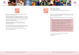 The Edge Award
                                                                                    for Practical Teaching and Practical Learning


     Edge is an educational foundation with the aim of raising the status of        Edge wants to recognise, celebrate and publicise examples of excellent practical
     practical and vocational learning.                                             learning. We believe that we must listen to learners themselves if we really
                                                                                    want to improve learning experiences.
     Edge runs campaigns to change attitudes and behaviours – by engaging
     with students, employers, teachers, government and the media, we seek to       We invite entries for this award from colleges whose learners have experiences
     change the way practical and vocational learning is viewed and carried out.    that are:

     Edge provides grants and funding – we support organisations and new               • Real – with opportunities for learners to tackle real life problems by
     initiatives that will deliver real changes.                                         learning from people in the know, using the tools of the trade.

     Edge works to change policy – we work with opinion formers,                       • Meaningful – the college can demonstrate that learners can explain
     educationalists and policy makers to identify the key barriers and                  why they are working on a particular task, and the benefits to
     opportunities for change.                                                           themselves, and others, of completing it well.
                                                                                       • Challenging – with opportunities for learners to work alongside
     We want young people to learn through practical training and experience
                                                                                         experts and be challenged to perform at new levels of skill.
     how to succeed at a vast range of jobs – from building work to business – by
     doing work experience, apprenticeships and trainee schemes.                       • Stretching – the college can demonstrate that the learners can describe
                                                                                         their new skills and insights and show the distance they have travelled.
     That’s why we are sponsoring this year’s Beacon Award for Practical
     Teaching and Practical Learning.                                                  • Life-changing – the college can demonstrate the doors that are now
                                                                                         open to learners and the way that their learning at the college has
                                                                                         reshaped their future.


                                                                                    ‘Until the voices of learners are heard, nothing will really change’
                                                                                    (Andy Powell, Chief Executive, Edge)
                                                                                    www.edge.co.uk




     further education - serving the needs of a better society and strong economy         gguidance on applying for this award appears on page 8 and 59 of this prospectus
32                                                                                                                                                                           33
 