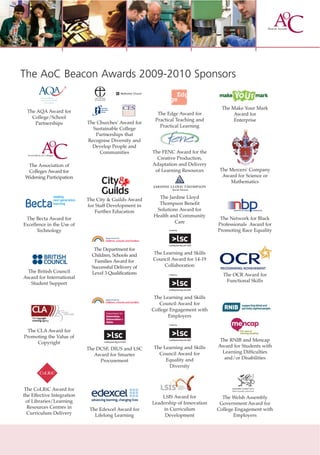 The AoC Beacon Awards 2009-2010 Sponsors

                                                                                    The Make Your Mark
 The AQA Award for                                       The Edge Award for              Award for
   College/School
                                                        Practical Teaching and           Enterprise
    Partnerships            The Churches' Award for
                                                          Practical Learning
                              Sustainable College
                               Partnerships that
                            Recognise Diversity and
                              Develop People and
                                 Communities           The FENC Award for the
                                                         Creative Production,
  The Association of                                   Adaptation and Delivery
  Colleges Award for                                    of Learning Resources      The Mercers' Company
 Widening Participation                                                             Award for Science or
                                                                                       Mathematics
                                                               Beneﬁt Solutions



                            The City & Guilds Award      The Jardine Lloyd
                            for Staff Development in     Thompson Benefit
                                Further Education       Solutions Award for
                                                       Health and Community
 The Becta Award for                                                               The Network for Black
                                                                Care
Excellence in the Use of                                                          Professionals Award for
      Technology                                                                  Promoting Race Equality


                               The Department for
                              Children, Schools and    The Learning and Skills
                               Families Award for      Council Award for 14-19
                              Successful Delivery of       Collaboration
 The British Council          Level 3 Qualifications                                The OCR Award for
Award for International
                                                                                     Functional Skills
  Student Support

                                                        The Learning and Skills
                                                          Council Award for
                                                       College Engagement with
                                                              Employers


 The CLA Award for
Promoting the Value of
                                                                                   The RNIB and Mencap
     Copyright
                                                       The Learning and Skills    Award for Students with
                            The DCSF, DIUS and LSC
                                                         Council Award for          Learning Difficulties
                               Award for Smarter
                                                            Equality and             and/or Disabilities
                                 Procurement
                                                             Diversity



 The CoLRiC Award for
the Effective Integration                                  LSIS Award for           The Welsh Assembly
 of Libraries/Learning                                 Leadership of Innovation    Government Award for
  Resources Centres in       The Edexcel Award for          in Curriculum         College Engagement with
  Curriculum Delivery          Lifelong Learning             Development                 Employers
 