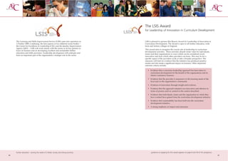 The LSIS Award
                                                                                     for Leadership of Innovation in Curriculum Development


     The Learning and Skills Improvement Service (LSIS) came into operation on       LSIS is pleased to sponsor this Beacon Award for Leadership of Innovation in
     1 October 2008. Combining the best aspects of two different sector bodies –     Curriculum Development. The Award is open to all further education, sixth
     the Centre for Excellence in Leadership (CEL) and the Quality Improvement       form and tertiary colleges in England.
     Agency (QIA) – LSIS will work closely with the sector, as its key partner, to
                                                                                     This award aims to recognise the crucial role of leadership in curriculum
     focus on learners and on developing excellent and sustainable further
                                                                                     development activities. These activities should create value for individuals,
     education and skills provision. Leadership development will underpin and
                                                                                     teams and their organisations in ways which can be considered novel,
     form an important part of the organisation’s strategic role in the sector.
                                                                                     innovative and from which other providers can learn. This may be for a
                                                                                     specific aspect of the providers work or take a broader perspective. The
                                                                                     assessors will look for evidence that the initiative has produced positive
                                                                                     results and also made a significant impact on learners. Other important
                                                                                     selection criteria include:

                                                                                        • Evidence that a conscious leadership approach has been taken to
                                                                                          curriculum development for the benefit of the organisations and its
                                                                                          clients/customers/learners.
                                                                                        • Evidence that the provider is responsive to the learning needs of the
                                                                                          local and/or the organisation’s community
                                                                                        • Evidence of innovation through insight and evidence.
                                                                                        • Evidence that the approach adopted was innovative and effective in
                                                                                          terms of process and/or content in the context described.
                                                                                        • Evidence that individuals, teams and the organisation in which they
                                                                                          have worked have gained from the curriculum development initiative.
                                                                                        • Evidence that sustainability has been built into the curriculum
                                                                                          development initiative.
                                                                                        • A strong emphasis on impact and outcomes.




     further education - serving the needs of a better society and strong economy           guidance on applying for this award appears on page 8 and 59 of this prospectus
44                                                                                                                                                                            45
 