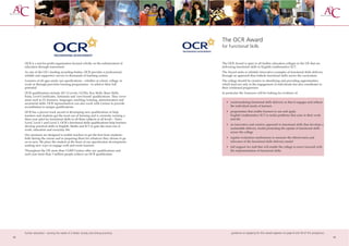 The OCR Award
                                                                                          for Functional Skills


     OCR is a not-for-profit organisation focused wholly on the enhancement of            The OCR Award is open to all further education colleges in the UK that are
     education through assessment.                                                        delivering functional skills in English/mathematics/ICT.
     As one of the UK’s leading awarding bodies, OCR provides a professional,             The Award seeks to identify innovative examples of functional skills delivery
     reliable and supportive service to thousands of teaching centres.                    through an approach that embeds functional skills across the curriculum.
     Learners of all ages study our specifications - whether at school, college, in       The college should be creative in identifying and providing opportunities,
     work or through part-time learning programmes - to achieve their full                which lead not only to the engagement of individuals but also contributes to
     potential.                                                                           their continued progression.
     OCR qualifications include AS/A Levels, GCSEs, Key Skills, Basic Skills,             In particular the Assessors will be looking for evidence of:
     Entry Level Certificates, Nationals and 'own brand' qualifications. They cover
     areas such as IT, business, languages, teaching/training, administration and
     secretarial skills. OCR representatives can also work with Centres to provide           • contextualising functional skills delivery so that it engages and reflects
     accreditation to unique qualifications.                                                   the individual needs of learners

     OCR has a proven track record of developing new qualifications to help                  • programmes that enable learners to use and apply
     teachers and students get the most out of learning and is currently running a             English/mathematics/ICT to tackle problems that arise in their work
     three year pilot for functional skills in all three subjects at all levels – Entry        and life
     Level, Level 1 and Level 2. OCR’s functional skills qualifications help learners
                                                                                             • an innovative and creative approach to functional skills that develops a
     develop practical skills in English, Maths and ICT to gain the most out of
     work, education and everyday life.                                                        sustainable delivery model promoting the uptake of functional skills
                                                                                               across the college
     Our products are designed to enable teachers to get the best from students -
     both during the course and in preparing them for whatever they choose to go             • regular evaluation mechanisms to measure the effectiveness and
     on to next. We place the student at the heart of our specification development,           relevance of the functional skills delivery model
     seeking new ways to engage with and excite learners.                                    • full support for staff that will enable the college to move forward with
     Throughout the UK more than 13,000 Centres offer our qualifications and                   the implementation of functional skills.
     each year more than 3 million people achieve an OCR qualification.




     further education - serving the needs of a better society and strong economy                guidance on applying for this award appears on page 8 and 59 of this prospectus
52                                                                                                                                                                                 53
 