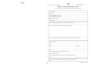 Notes
                                                                                     ________________/ __________/ ____________
            Please complete in block capitals                                                      (for office use)

                                          Beacon Award Application Form
                                   You are advised to read page 8 of the prospectus before completing this form



             Name of College

             Title of Award

             Source of funding for this initiative
             (e.g. LSC, DIUS, DCSF, ESF, LEA etc.)

             Department/Unit/Team etc

             Title of Initiative


             Please name the programme area/course to which this initiative relates


             Give a brief description of the initiative’s main aims and objectives




             How would you classify the initiative? e.g. induction scheme, new course or module etc.




             Applicant’s Name

             Title

             Address                                                                           Postcode



             Email                                                                             Tel

             In what capacity have you been involved in the initiative?

             College switchboard number

             Name of person the assessors can contact over the summer to arrange a visit:

             Name                                                                              Tel


             Name of Beacon Awards Liaison Officer (where this differs from the Applicant)
             Title                                                         Tel

                                                                                                             Please see overleaf...
        ✁
 