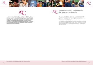 The Association of Colleges Award
                                                                                      for Widening Participation

     As the representative body for colleges, established in 1996 by the colleges     The AoC Award for Widening Participation is open to faculties in further
     themselves to provide a voice for further education at national and regional     education colleges, sixth form colleges and tertiary colleges which can
     levels, AoC’s role is to provide leadership within the new culture of lifelong   demonstrate active strategies for Widening Participation either over a range
     learning. The AoC welcomes this opportunity to demonstrate its support of        of courses or for individual courses.
     the Awards Programme through sponsoring this important Award. It is
     imperative to recognise the exemplary work colleges are doing in promoting       The Award will be given to the college which can demonstrate it is providing
     social inclusion and this award helps highlight how colleges are making a        teaching and learning opportunities for any learners who have not presently
     difference to their local communities.                                           fulfilled their potential, or who may be underachieving or who had not yet
                                                                                      accessed education.




     further education - serving the needs of a better society and strong economy            guidance on applying for this award appears on page 8 and 59 of this prospectus
12                                                                                                                                                                             13
 
