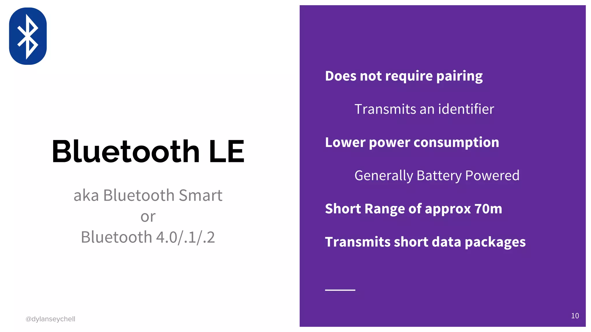 @dylanseychell
Bluetooth LE
aka Bluetooth Smart
or
Bluetooth 4.0/.1/.2
Does not require pairing
Transmits an identifier
Lower power consumption
Generally Battery Powered
Short Range of approx 70m
Transmits short data packages
10
 