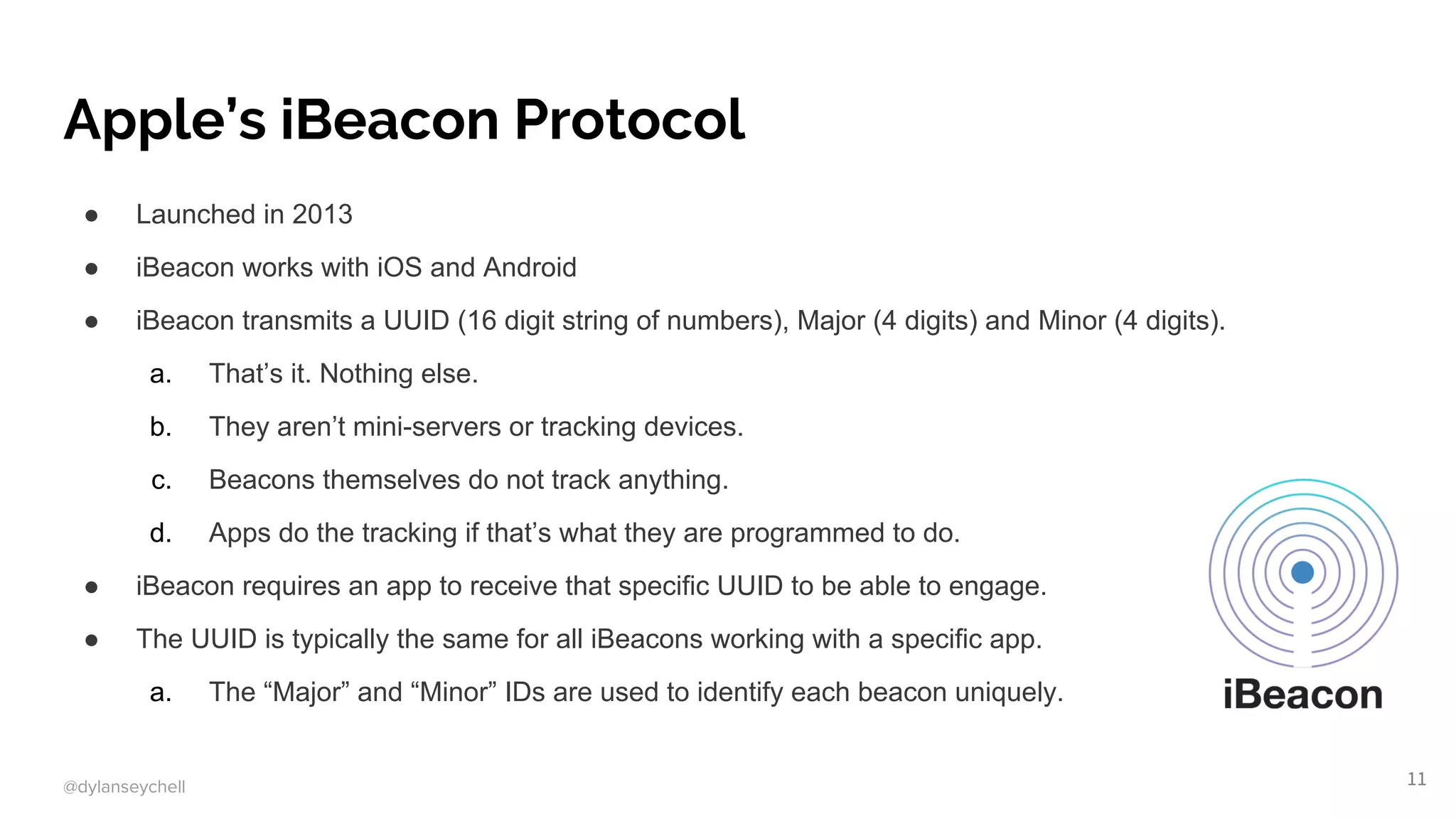 @dylanseychell
Apple’s iBeacon Protocol
● Launched in 2013
● iBeacon works with iOS and Android
● iBeacon transmits a UUID (16 digit string of numbers), Major (4 digits) and Minor (4 digits).
a. That’s it. Nothing else.
b. They aren’t mini-servers or tracking devices.
c. Beacons themselves do not track anything.
d. Apps do the tracking if that’s what they are programmed to do.
● iBeacon requires an app to receive that specific UUID to be able to engage.
● The UUID is typically the same for all iBeacons working with a specific app.
a. The “Major” and “Minor” IDs are used to identify each beacon uniquely.
11
 