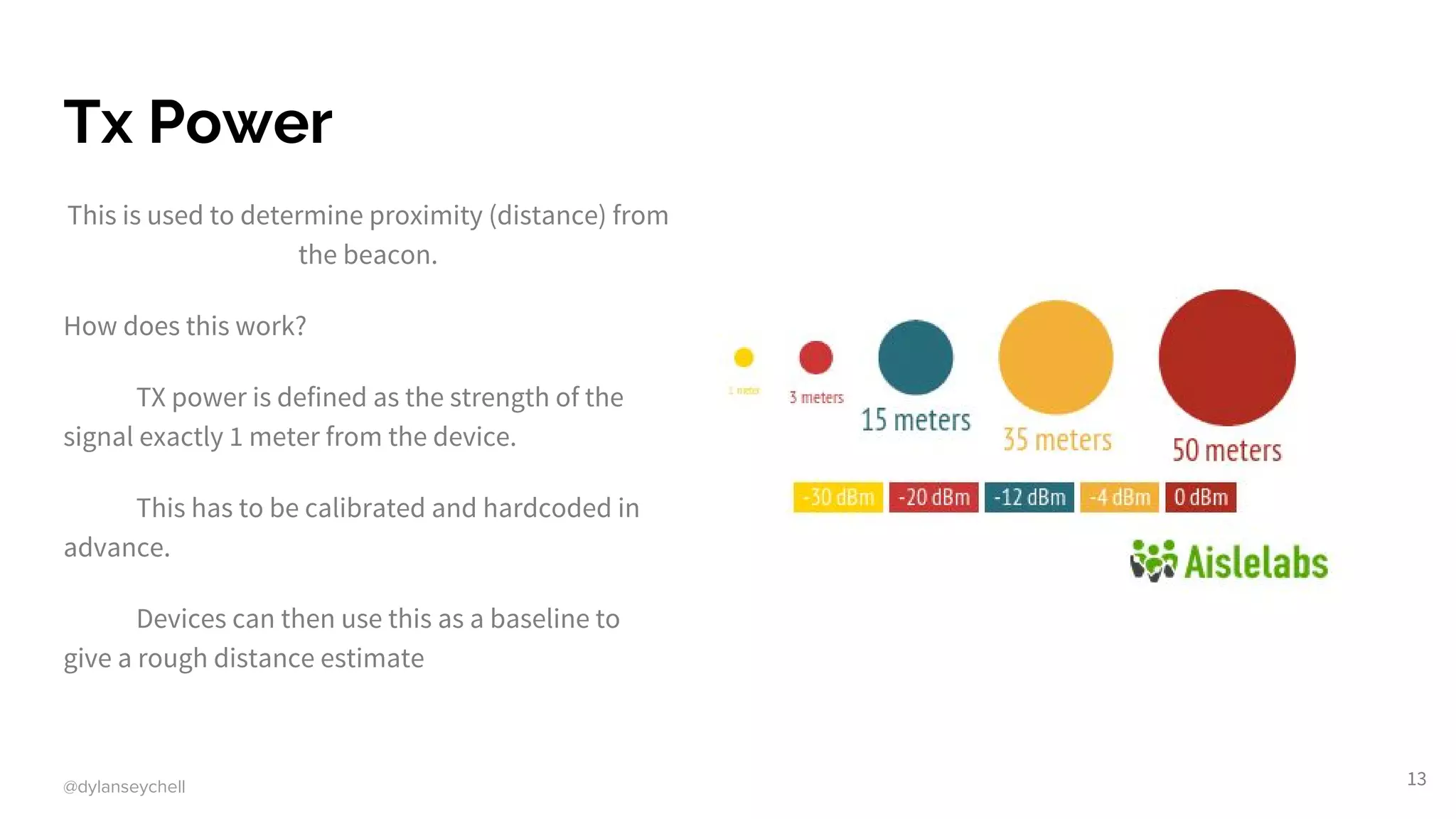 @dylanseychell
Tx Power
This is used to determine proximity (distance) from
the beacon.
How does this work?
TX power is defined as the strength of the
signal exactly 1 meter from the device.
This has to be calibrated and hardcoded in
advance.
Devices can then use this as a baseline to
give a rough distance estimate
13
 