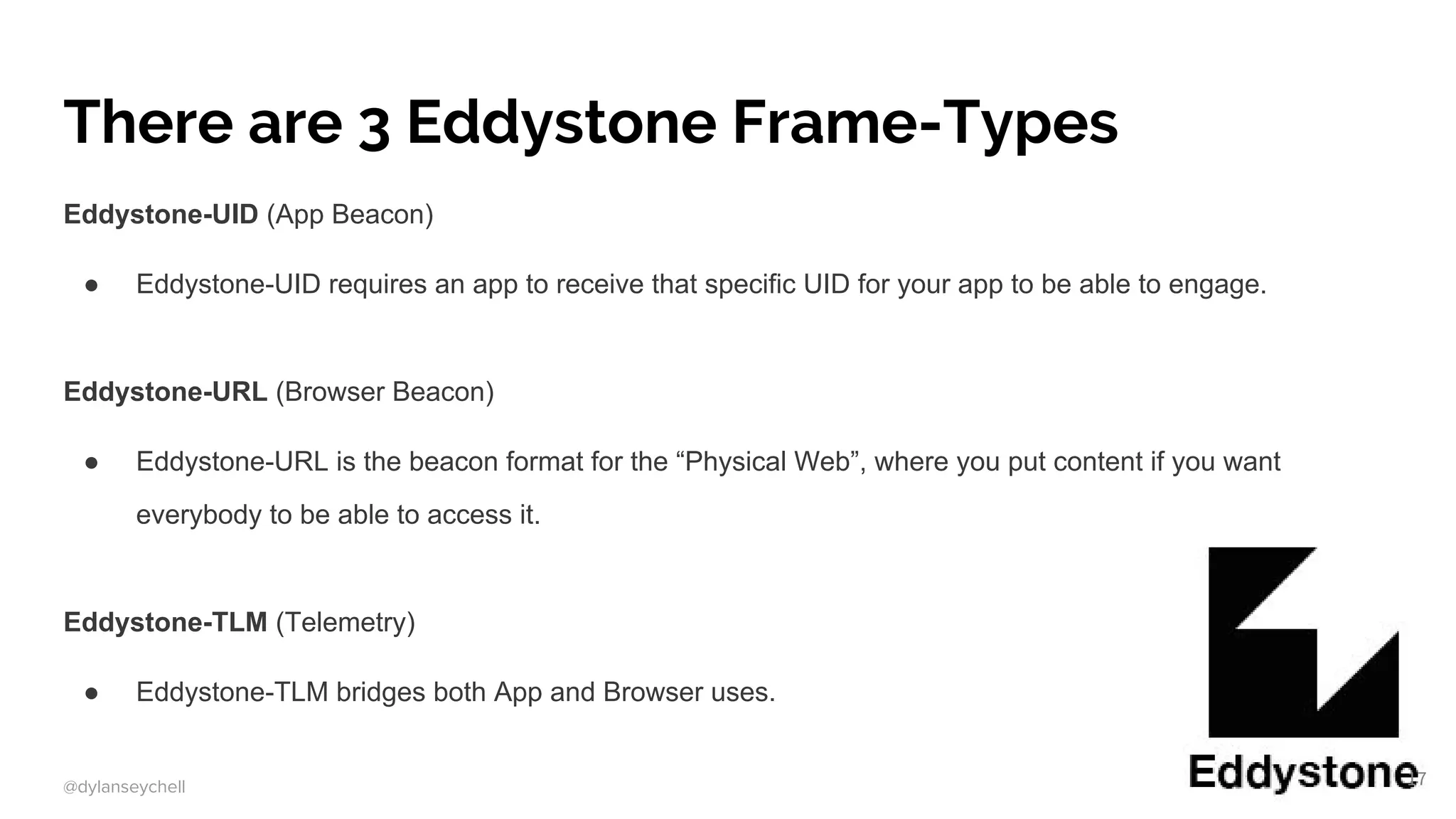 @dylanseychell
There are 3 Eddystone Frame-Types
Eddystone-UID (App Beacon)
● Eddystone-UID requires an app to receive that specific UID for your app to be able to engage.
Eddystone-URL (Browser Beacon)
● Eddystone-URL is the beacon format for the “Physical Web”, where you put content if you want
everybody to be able to access it.
Eddystone-TLM (Telemetry)
● Eddystone-TLM bridges both App and Browser uses.
17
 