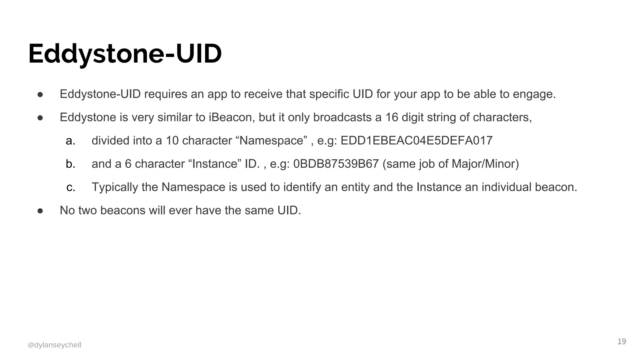 @dylanseychell
Eddystone-UID
● Eddystone-UID requires an app to receive that specific UID for your app to be able to engage.
● Eddystone is very similar to iBeacon, but it only broadcasts a 16 digit string of characters,
a. divided into a 10 character “Namespace” , e.g: EDD1EBEAC04E5DEFA017
b. and a 6 character “Instance” ID. , e.g: 0BDB87539B67 (same job of Major/Minor)
c. Typically the Namespace is used to identify an entity and the Instance an individual beacon.
● No two beacons will ever have the same UID.
19
 