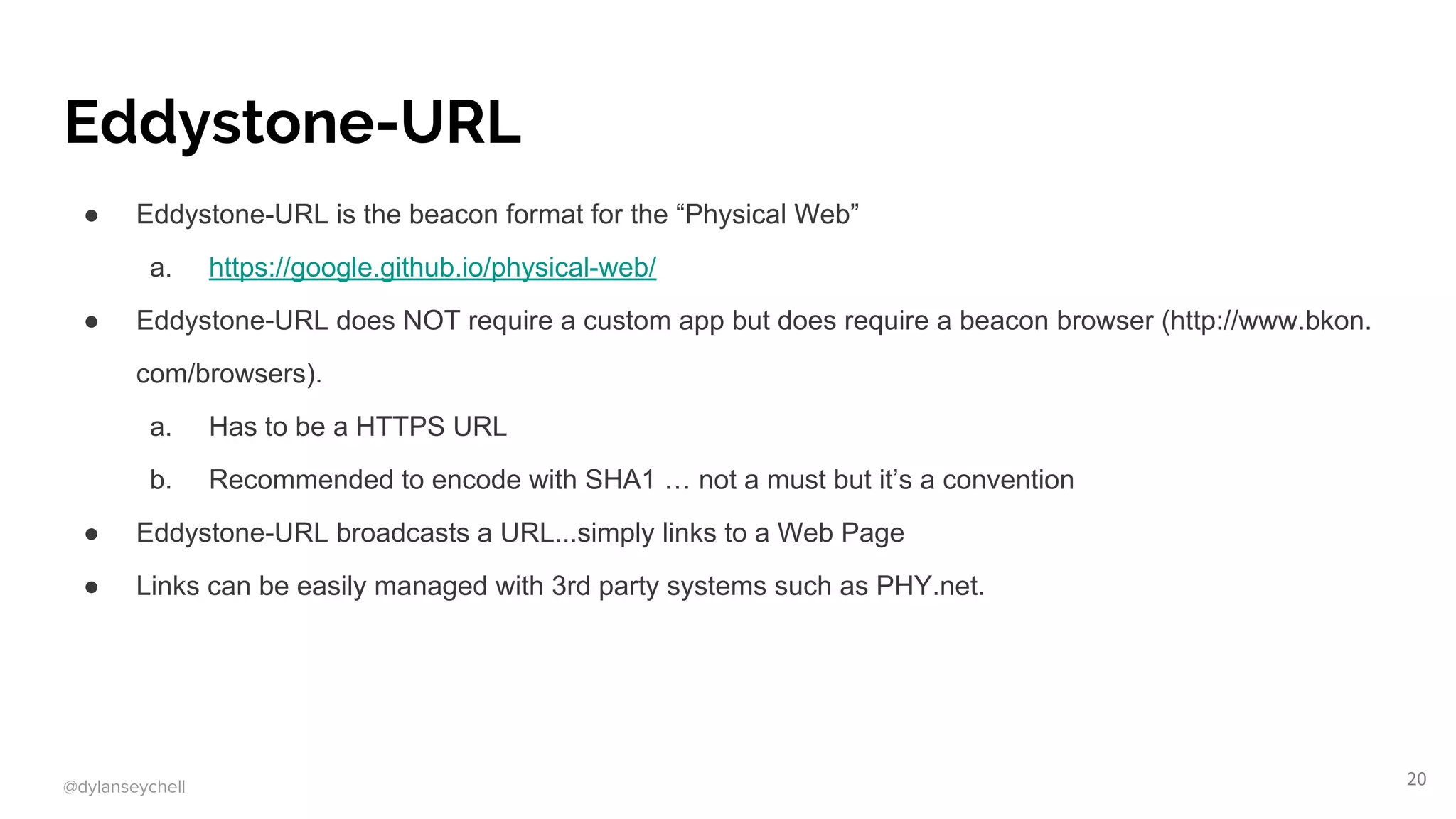 @dylanseychell
Eddystone-URL
● Eddystone-URL is the beacon format for the “Physical Web”
a. https://google.github.io/physical-web/
● Eddystone-URL does NOT require a custom app but does require a beacon browser (http://www.bkon.
com/browsers).
a. Has to be a HTTPS URL
b. Recommended to encode with SHA1 … not a must but it’s a convention
● Eddystone-URL broadcasts a URL...simply links to a Web Page
● Links can be easily managed with 3rd party systems such as PHY.net.
20
 