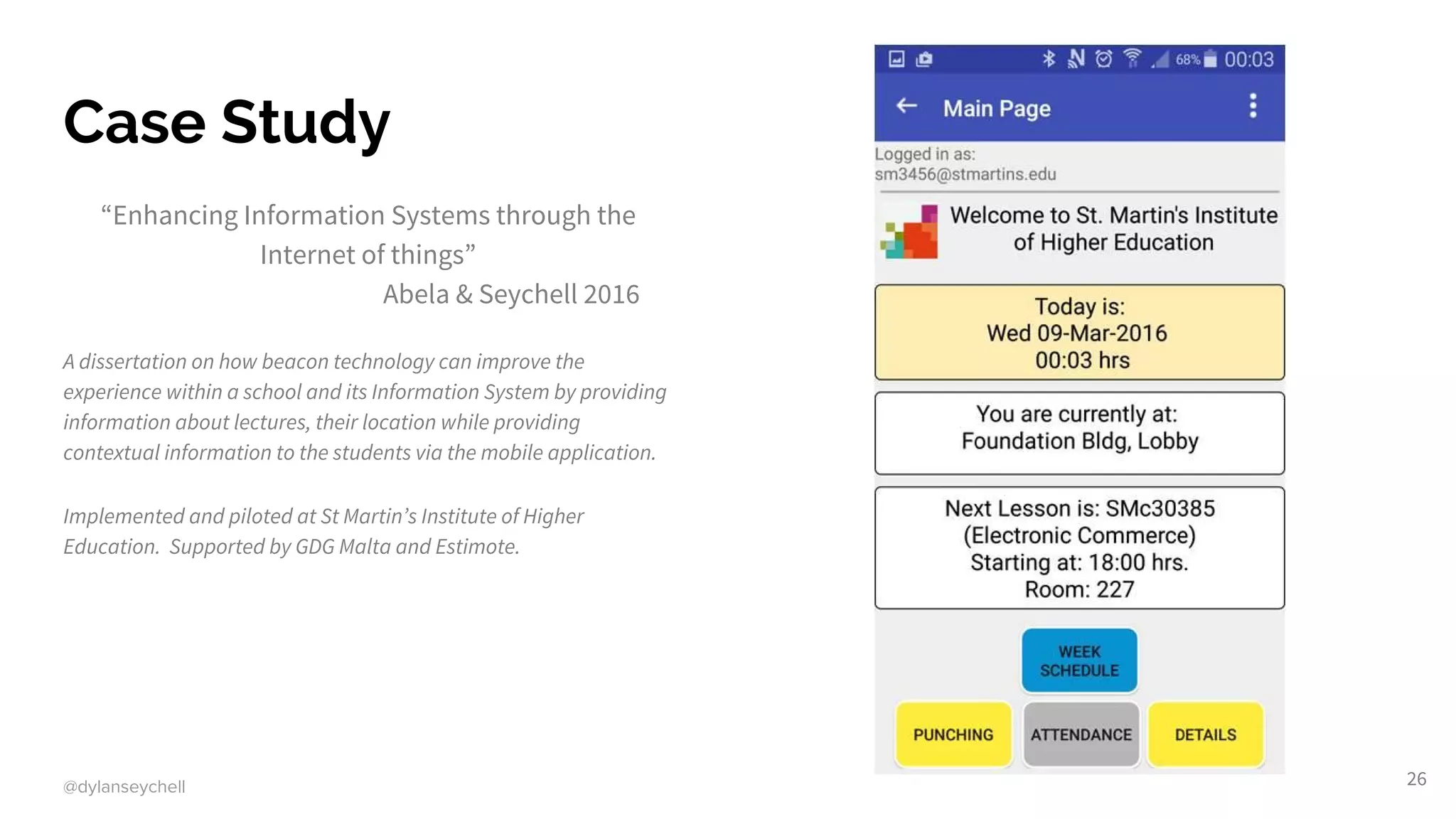 @dylanseychell
Case Study
“Enhancing Information Systems through the
Internet of things”
Abela & Seychell 2016
A dissertation on how beacon technology can improve the
experience within a school and its Information System by providing
information about lectures, their location while providing
contextual information to the students via the mobile application.
Implemented and piloted at St Martin’s Institute of Higher
Education. Supported by GDG Malta and Estimote.
26
 